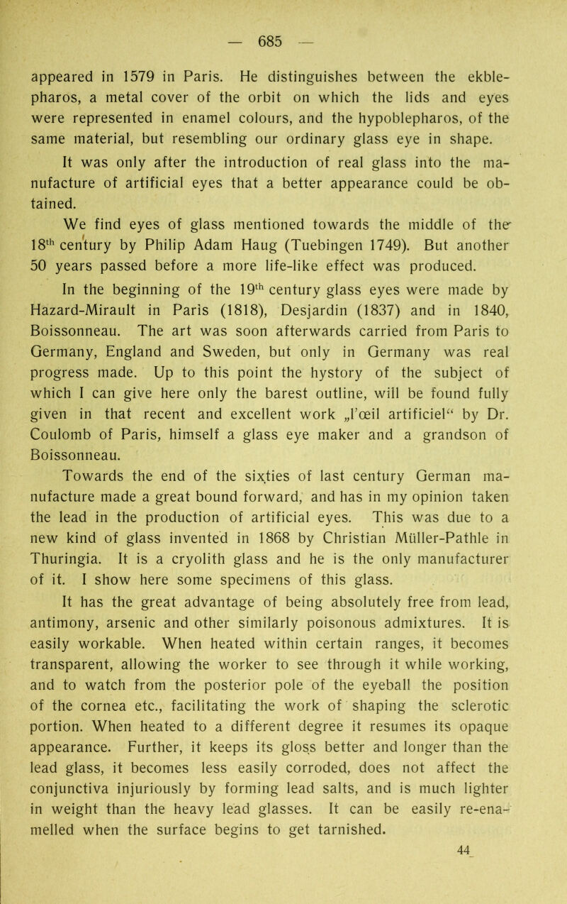 appeared in 1579 in Paris. He distinguishes between the ekble- pharos, a metal cover of the orbit on which the lids and eyes were represented in enamel colours, and the hypoblepharos, of the same material, but resembling our ordinary glass eye in shape. It was only after the introduction of real glass into the ma- nufacture of artificial eyes that a better appearance could be ob- tained. We find eyes of glass mentioned towards the middle of the' 18th century by Philip Adam Haug (Tuebingen 1749). But another 50 years passed before a more life-like effect was produced. In the beginning of the 19th century glass eyes were made by Hâzard-Mirault in Paris (1818), Desjardin (1837) and in 1840, Boissonneau. The art was soon afterwards carried from Paris to Germany, England and Sweden, but only in Germany was real progress made. Up to this point the hystory of the subject of which I can give here only the barest outline, will be found fully given in that recent and excellent work „l'œil artificiel“ by Dr. Coulomb of Paris, himself a glass eye maker and a grandson of Boissonneau. Towards the end of the sixties of last century German ma- nufacture made a great bound forward, and has in my opinion taken the lead in the production of artificial eyes. This was due to a new kind of glass invented in 1868 by Christian Müller-Pathle in Thuringia. It is a cryolith glass and he is the only manufacturer of it. I show here some specimens of this glass. It has the great advantage of being absolutely free from lead, antimony, arsenic and other similarly poisonous admixtures, it is easily workable. When heated within certain ranges, it becomes transparent, allowing the worker to see through it while working, and to watch from the posterior pole of the eyeball the position of the cornea etc., facilitating the work of shaping the sclerotic portion. When heated to a different degree it resumes its opaque appearance. Further, it keeps its gloss better and longer than the lead glass, it becomes less easily corroded, does not affect the conjunctiva injuriously by forming lead salts, and is much lighter in weight than the heavy lead glasses. It can be easily re-ena- melled when the surface begins to get tarnished. 44