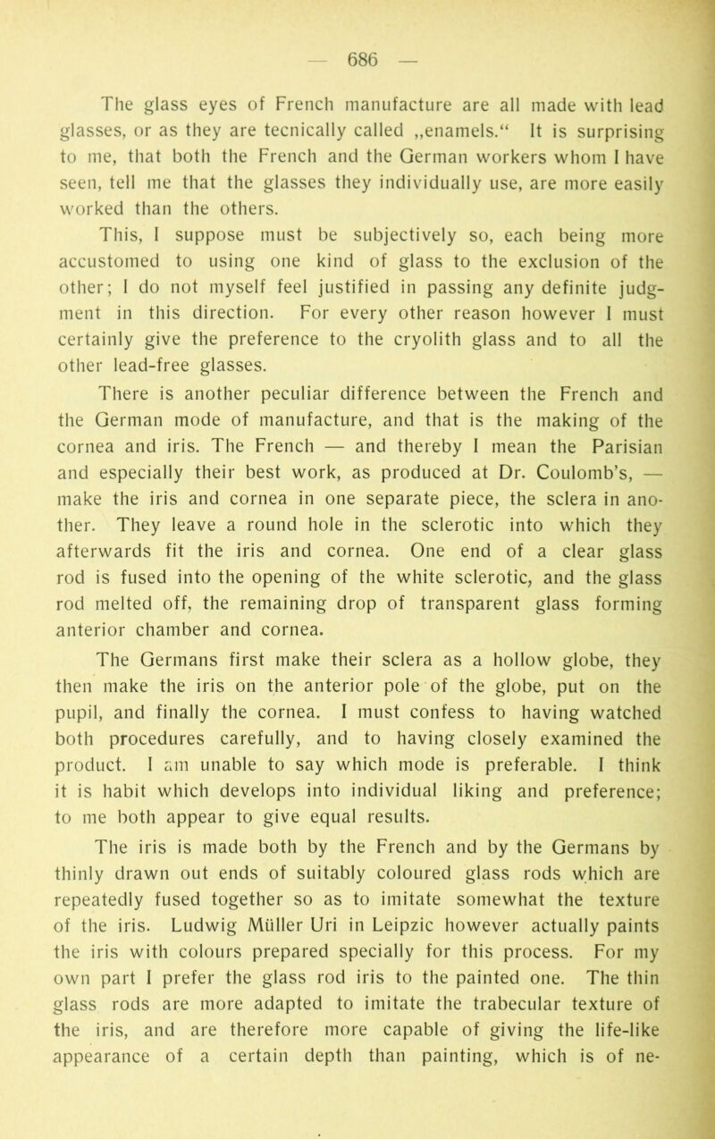 The glass eyes of French manufacture are all made with lead glasses, or as they are tecnically called „enamels.“ It is surprising to me, that both the French and the German workers whom I have seen, tell me that the glasses they individually use, are more easily worked than the others. This, I suppose must be subjectively so, each being more accustomed to using one kind of glass to the exclusion of the other; I do not myself feel justified in passing any definite judg- ment in this direction. For every other reason however I must certainly give the preference to the cryolith glass and to all the other lead-free glasses. There is another peculiar difference between the French and the German mode of manufacture, and that is the making of the cornea and iris. The French — and thereby I mean the Parisian and especially their best work, as produced at Dr. Coulomb’s, — make the iris and cornea in one separate piece, the sclera in ano- ther. They leave a round hole in the sclerotic into which they afterwards fit the iris and cornea. One end of a clear glass rod is fused into the opening of the white sclerotic, and the glass rod melted off, the remaining drop of transparent glass forming anterior chamber and cornea. The Germans first make their sclera as a hollow globe, they then make the iris on the anterior pole of the globe, put on the pupil, and finally the cornea. I must confess to having watched both procedures carefully, and to having closely examined the product. I am unable to say which mode is preferable. I think it is habit which develops into individual liking and preference; to me both appear to give equal results. The iris is made both by the French and by the Germans by thinly drawn out ends of suitably coloured glass rods which are repeatedly fused together so as to imitate somewhat the texture of the iris. Ludwig Müller Uri in Leipzic however actually paints the iris with colours prepared specially for this process. For my own part I prefer the glass rod iris to the painted one. The thin glass rods are more adapted to imitate the trabecular texture of the iris, and are therefore more capable of giving the life-like appearance of a certain depth than painting, which is of ne-