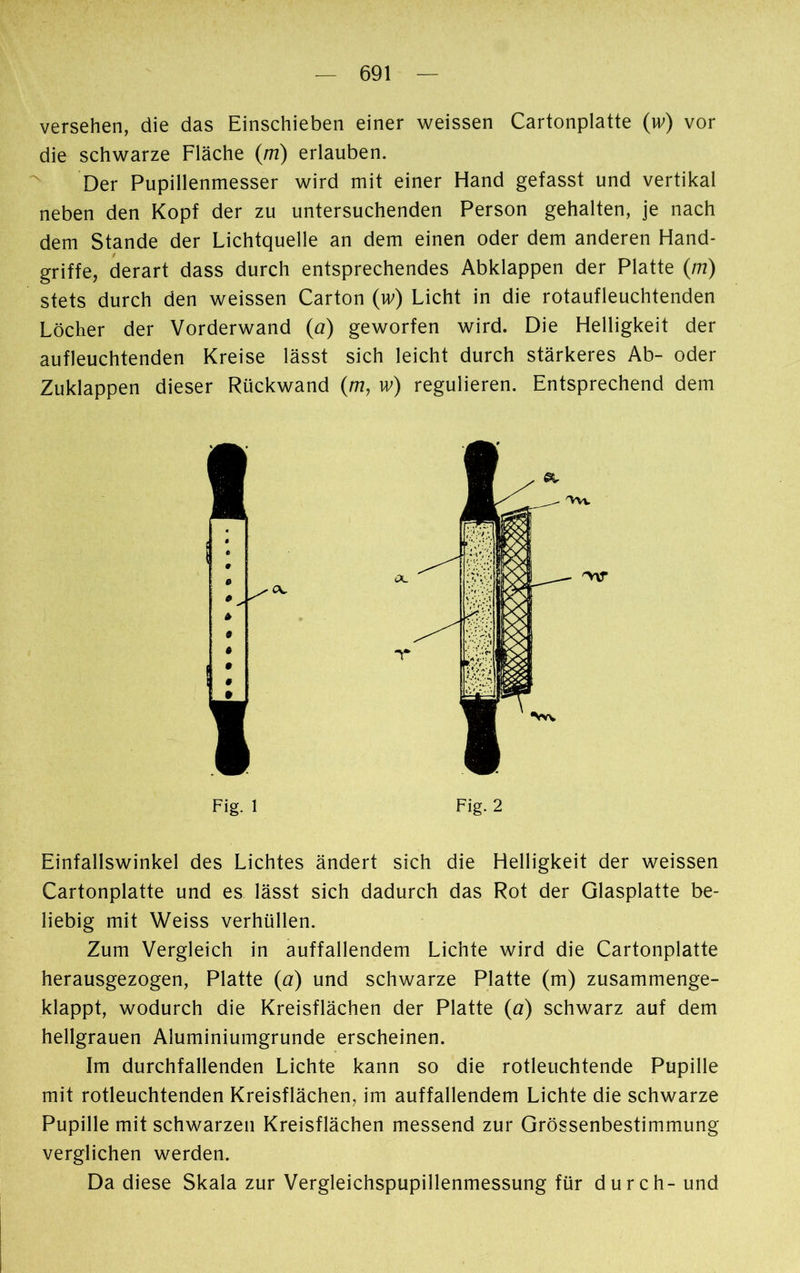 versehen, die das Einschieben einer weissen Cartonplatte (w) vor die schwarze Fläche (m) erlauben. Der Pupillenmesser wird mit einer Hand gefasst und vertikal neben den Kopf der zu untersuchenden Person gehalten, je nach dem Stande der Lichtquelle an dem einen oder dem anderen Hand- griffe, derart dass durch entsprechendes Abklappen der Platte (m) stets durch den weissen Carton (îv) Licht in die rotaufleuchtenden Löcher der Vorderwand (a) geworfen wird. Die Helligkeit der aufleuchtenden Kreise lässt sich leicht durch stärkeres Ab- oder Zuklappen dieser Rückwand (m, w) regulieren. Entsprechend dem Fig. 1 Fig. 2 Einfallswinkel des Lichtes ändert sich die Helligkeit der weissen Cartonplatte und es lässt sich dadurch das Rot der Glasplatte be- liebig mit Weiss verhüllen. Zum Vergleich in auffallendem Lichte wird die Cartonplatte herausgezogen, Platte (a) und schwarze Platte (m) zusammenge- klappt, wodurch die Kreisflächen der Platte (a) schwarz auf dem hellgrauen Aluminiumgrunde erscheinen. Im durchfallenden Lichte kann so die rotleuchtende Pupille mit rotleuchtenden Kreisflächen, im auffallendem Lichte die schwarze Pupille mit schwarzen Kreisflächen messend zur Grössenbestimmung verglichen werden. Da diese Skala zur Vergleichspupillenmessung für durch- und