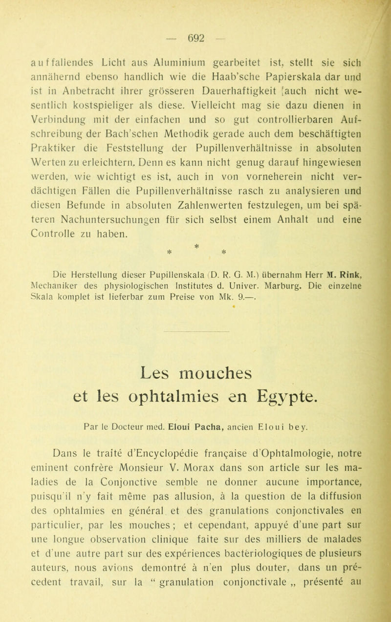 auffallendes Licht aus Aluminium gearbeitet ist, stellt sie sich annähernd ebenso handlich wie die Haab’sche Papierskala dar und ist in Anbetracht ihrer grösseren Dauerhaftigkeit [auch nicht we- sentlich kostspieliger als diese. Vielleicht mag sie dazu dienen in Verbindung mit der einfachen und so gut controllierbaren Auf- schreibung der Bach’schen Methodik gerade auch dem beschäftigten Praktiker die Feststellung der Pupillenverhältnisse in absoluten Werten zu erleichtern. Denn es kann nicht genug darauf hingewiesen werden, wie wichtigt es ist, auch in von vorneherein nicht ver- dächtigen Fällen die Pupillenverhältnisse rasch zu analysieren und diesen Befunde in absoluten Zahlenwerten festzulegen, um bei spä- teren Nachuntersuchungen für sich selbst einem Anhalt und eine Controlle zu haben. * * * Die Herstellung dieser Pupillenskala (D. R. G. M.) übernahm Herr 31. Rink, Mechaniker des physiologischen Institutes d. Univer. Marburg. Die einzelne Skala komplet ist lieferbar zum Preise von Mk. 9.—. Les mouches et les ophtalmies en Egypte. Par le Docteur med. Eloui Pacha, ancien El oui bey. Dans le traité d’Encyclopédie française d'Ophtalmologïe, notre eminent confrère Monsieur V. Morax dans son article sur les ma- ladies de la Conjonctive semble ne donner aucune importance, puisqu’il n’y fait même pas allusion, à la question de la diffusion des ophtalmies en général et des granulations conjonctivales en particulier, par les mouches ; et cependant, appuyé d’une part sur une longue observation clinique faite sur des milliers de malades et d'une autre part sur des expériences bactériologiques de plusieurs auteurs, nous avions démontré à n’en plus douter, dans un pré- cèdent travail, sur la “ granulation conjonctivale „ présenté au