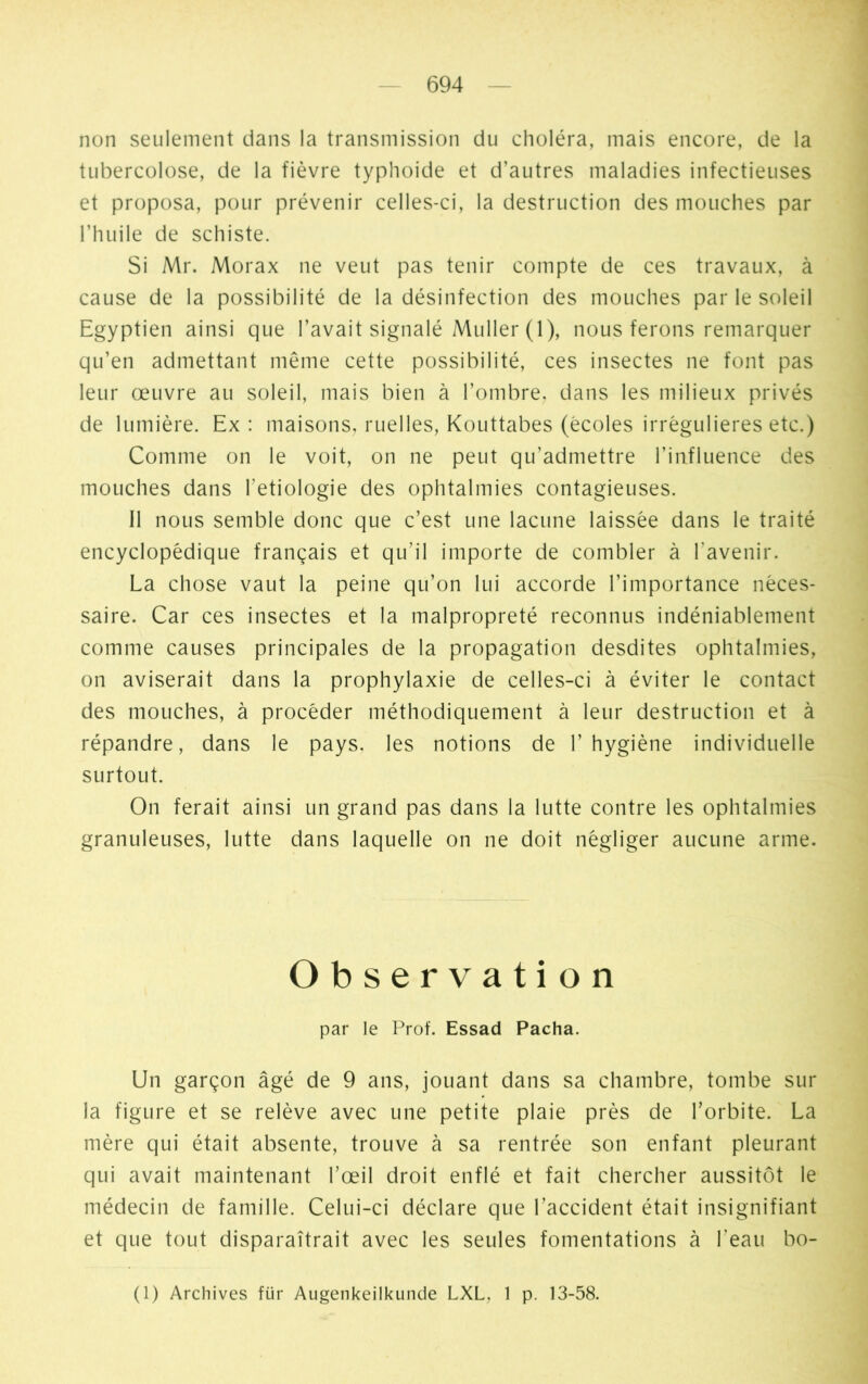 non seulement dans la transmission du choléra, mais encore, de la tubercolose, de la fièvre typhoide et d’autres maladies infectieuses et proposa, pour prévenir celles-ci, la destruction des mouches par l’huile de schiste. Si Mr. Morax ne veut pas tenir compte de ces travaux, à cause de la possibilité de la désinfection des mouches par le soleil Egyptien ainsi que l’avait signalé Muller (1), nous ferons remarquer qu’en admettant même cette possibilité, ces insectes ne font pas leur œuvre au soleil, mais bien à l’ombre, dans les milieux privés de lumière. Ex : maisons, ruelles, Kouttabes (écoles irrégulières etc.) Comme on le voit, on ne peut qu’admettre l’influence des mouches dans Ittiologie des ophtalmies contagieuses. Il nous semble donc que c’est une lacune laissée dans le traité encyclopédique français et qu’il importe de combler à l'avenir. La chose vaut la peine qu’on lui accorde l’importance néces- saire. Car ces insectes et la malpropreté reconnus indéniablement comme causes principales de la propagation desdites ophtalmies, on aviserait dans la prophylaxie de celles-ci à éviter le contact des mouches, à procéder méthodiquement à leur destruction et à répandre, dans le pays, les notions de l’hygiène individuelle surtout. On ferait ainsi un grand pas dans la lutte contre les ophtalmies granuleuses, lutte dans laquelle on ne doit négliger aucune arme. Observation par le Prof. Essad Pacha. Un garçon âgé de 9 ans, jouant dans sa chambre, tombe sur la figure et se relève avec une petite plaie près de l’orbite. La mère qui était absente, trouve à sa rentrée son enfant pleurant qui avait maintenant l’œil droit enflé et fait chercher aussitôt le médecin de famille. Celui-ci déclare que l’accident était insignifiant et que tout disparaîtrait avec les seules fomentations à l’eau bo- (1) Archives für Augenkeilkunde LXL, 1 p. 13-58.