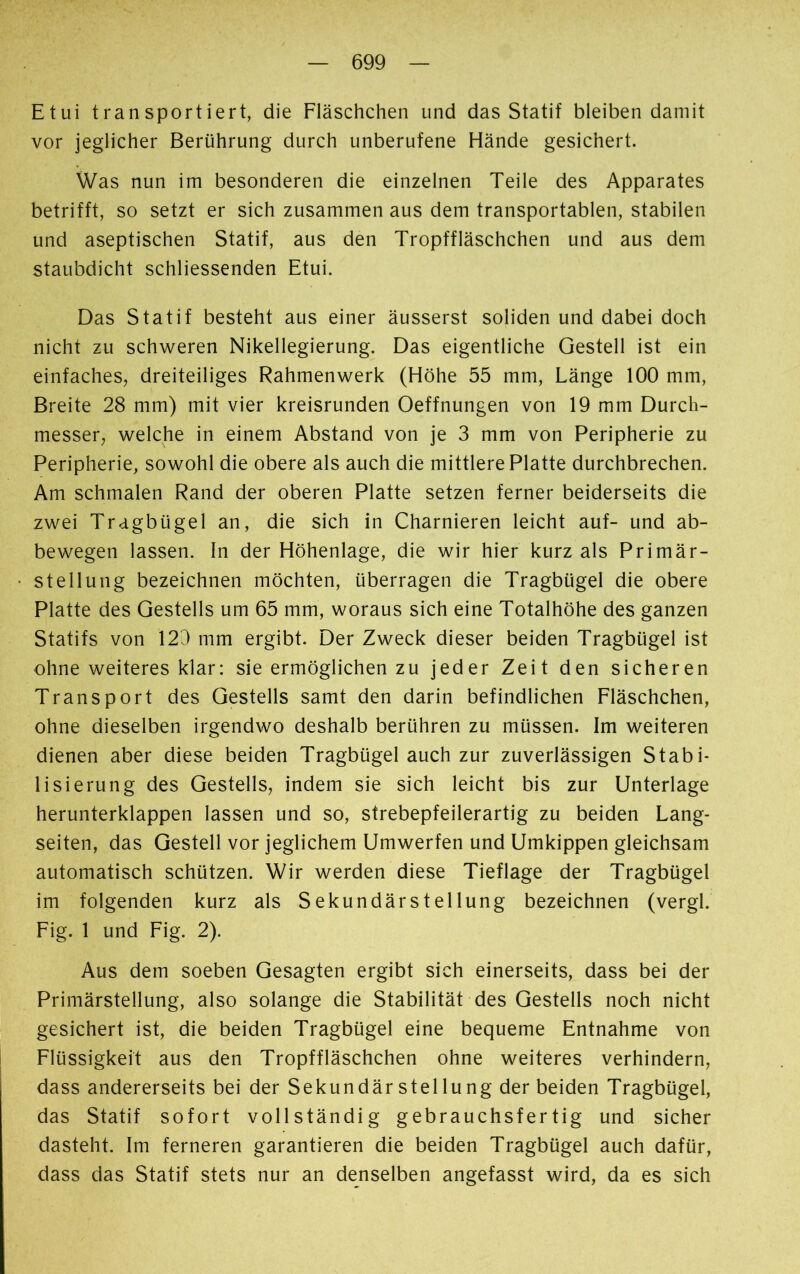Etui transportiert, die Fläschchen und das Statif bleiben damit vor jeglicher Berührung durch unberufene Hände gesichert. Was nun im besonderen die einzelnen Teile des Apparates betrifft, so setzt er sich zusammen aus dem transportablen, stabilen und aseptischen Statif, aus den Tropffläschchen und aus dem staubdicht schliessenden Etui. Das Statif besteht aus einer äusserst soliden und dabei doch nicht zu schweren Nikellegierung. Das eigentliche Gestell ist ein einfaches, dreiteiliges Rahmenwerk (Höhe 55 mm, Länge 100 mm, Breite 28 mm) mit vier kreisrunden Oeffnungen von 19 mm Durch- messer, welche in einem Abstand von je 3 mm von Peripherie zu Peripherie, sowohl die obere als auch die mittlere Platte durchbrechen. Am schmalen Rand der oberen Platte setzen ferner beiderseits die zwei Tragbügel an, die sich in Charnieren leicht auf- und ab- bewegen lassen. In der Höhenlage, die wir hier kurz als Primär- stellung bezeichnen möchten, überragen die Tragbügel die obere Platte des Gestells um 65 mm, woraus sich eine Totalhöhe des ganzen Statifs von 123 mm ergibt. Der Zweck dieser beiden Tragbügel ist ohne weiteres klar: sie ermöglichen zu jeder Zeit den sicheren Transport des Gestells samt den darin befindlichen Fläschchen, ohne dieselben irgendwo deshalb berühren zu müssen. Im weiteren dienen aber diese beiden Tragbügel auch zur zuverlässigen Stabi- lisierung des Gestells, indem sie sich leicht bis zur Unterlage herunterklappen lassen und so, strebepfeilerartig zu beiden Lang- seiten, das Gestell vor jeglichem Umwerfen und Umkippen gleichsam automatisch schützen. Wir werden diese Tieflage der Tragbügel im folgenden kurz als Sekundärstellung bezeichnen (vergi. Fig. 1 und Fig. 2). Aus dem soeben Gesagten ergibt sich einerseits, dass bei der Primärstellung, also solange die Stabilität des Gestells noch nicht gesichert ist, die beiden Tragbügel eine bequeme Entnahme von Flüssigkeit aus den Tropffläschchen ohne weiteres verhindern, dass andererseits bei der Sekundär stellung der beiden Tragbügel, das Statif sofort vollständig gebrauchst er tig und sicher dasteht. Im ferneren garantieren die beiden Tragbügel auch dafür, dass das Statif stets nur an denselben angefasst wird, da es sich