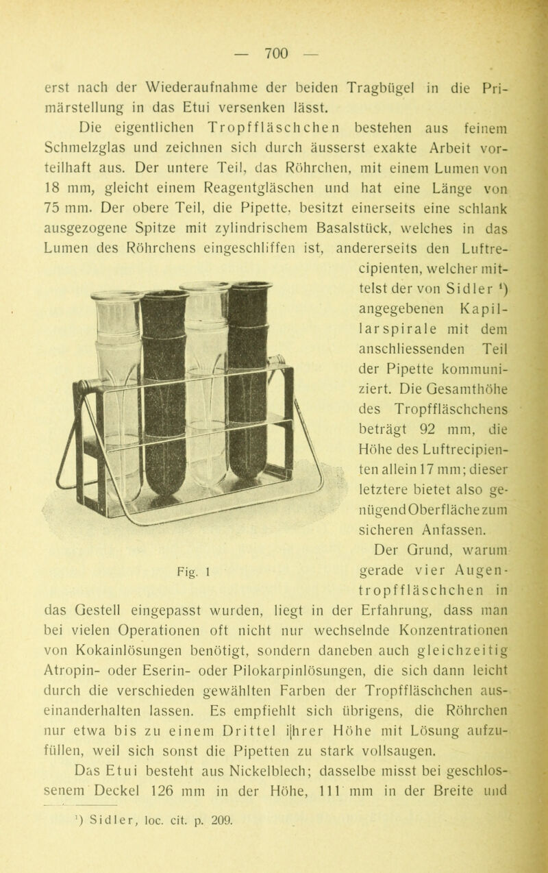 erst nach der Wiederaufnahme der beiden Tragbügel in die Pri- märstellung in das Etui versenken lässt. Die eigentlichen Tropffläschchen bestehen aus feinem Schmelzglas und zeichnen sich durch äusserst exakte Arbeit vor- teilhaft aus. Der untere Teil, das Röhrchen, mit einem Lumen von 18 mm, gleicht einem Reagentgläschen und hat eine Länge von 75 mm. Der obere Teil, die Pipette, besitzt einerseits eine schlank ausgezogene Spitze mit zylindrischem Basalstück, welches in das Lumen des Röhrchens eingeschliffen ist, andererseits den Luftre- cipienten, welcher mit- telst der von Sidler *) angegebenen Kapil- larspirale mit dem anschliessenden Teil der Pipette kommuni- ziert. Die Gesamthöhe des Tropffläschchens beträgt 92 mm, die Höhe des Luftrecipien- ten allein 17 mm; dieser letztere bietet also ge- nügend Oberfläche zum sicheren Anfassen. Der Grund, warum gerade vier Augen - tropffläschchen in das Gestell eingepasst wurden, liegt in der Erfahrung, dass man bei vielen Operationen oft nicht nur wechselnde Konzentrationen von Kokainlösungen benötigt, sondern daneben auch gleichzeitig Atropin- oder Eserin- oder Pilokarpinlösungen, die sich dann leicht durch die verschieden gewählten Farben der Tropffläschchen aus- einanderhalten lassen. Es empfiehlt sich übrigens, die Röhrchen nur etwa bis zu einem Drittel i[hrer Höhe mit Lösung aufzu- füllen, weil sich sonst die Pipetten zu stark vollsaugen. Das Etui besteht aus Nickelblech; dasselbe misst bei geschlos- senem Deckel 126 mm in der Höhe, 111 mm in der Breite und 9 Sidler, loc. cit. p. 209.