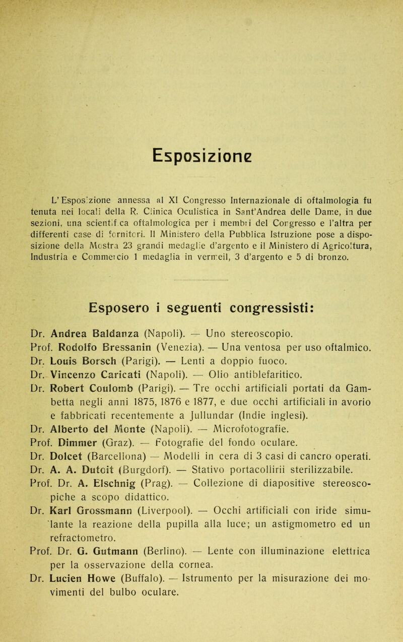 Esposizione L’Esposizione annessa al XI Congresso Internazionale di oftalmologia fu tenuta nei locali della R. Clinica Oculistica in Sant’Andrea delle Dame, in due sezioni, una scientif ca oftalmologica per i membri del Congresso e l’altra per differenti case di fornitori. Il Ministero della Pubblica Istruzione pose a dispo- sizione della Mostra 23 grandi medaglie d’argento e il Ministero di Agricoltura, Industria e Commercio 1 medaglia in vermeil, 3 d’argento e 5 di bronzo. Esposero i seguenti congressisti: Dr. Andrea Baldanza (Napoli). — Uno stereoscopio. Prof. Rodolfo Bressanin (Venezia). — Una ventosa per uso oftalmico. Dr. Louis Borsch (Parigi). — Lenti a doppio fuoco. Dr. Vincenzo Caricati (Napoli). — Olio antiblefaritico. Dr. Robert Coulomb (Parigi). — Tre occhi artificiali portati da Gam- betta negli anni 1875, 1876 e 1877, e due occhi artificiali in avorio e fabbricati recentemente a Jullundar (Indie inglesi). Dr. Alberto del Monte (Napoli). — Microfotografie. Prof. Dimmer (Graz). — Fotografie del fondo oculare. Dr. Dolcet (Barcellona) — Modelli in cera di 3 casi di cancro operati. Dr. A. A. DutGit (Burgdorf). — Stativo portacoliirii sterilizzabile. Prof. Dr. A. Elschnig (Prag). — Collezione di diapositive stereosco- piche a scopo didattico. Dr. Karl Grossmann (Liverpool). — Occhi artificiali con iride simu- lante la reazione della pupilla alla luce; un astigmometro ed un refractometro. Prof. Dr. G. Gutmann (Berlino). — Lente con illuminazione elettrica per la osservazione della cornea. Dr. Lucien Howe (Buffalo). — Istrumento per la misurazione dei mo- vimenti del bulbo oculare.