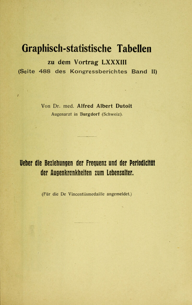 Graphisch-statistische Tabellen zu dem Vortrag LXXXIII (Seite 488 des Kongressberichtes Band II) / Von Dr. med. Alfred Albert Dutoit Augenarzt in Burgdorf (Schweiz). lieber die Beziehungen der Frequenz und der Periodicità! der flugenkronkheiten zum Lebensuiter. (Für die De Vincentiismedaille angemeldet.)