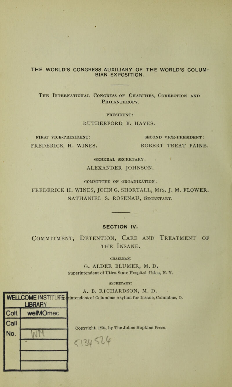 THE WORLD’S CONGRESS AUXILIARY OF THE WORLD’S COLUM- BIAN EXPOSITION. The International Congress op Charities, Correction and Philanthropy. PRESIDENT: RUTHERFORD B. HAYES. FIRST VICE-PRESIDENT: SECOND VICE-PRESIDENT: FREDERICK H. WINES. ROBERT TREAT PAINE. GENERAL SECRETARY: ALEXANDER JOHNSON. COMMITTEE OF ORGANIZATION: FREDERICK H. WINES, JOHN G. SHORTALL, Mrs. J. M. FLOWER. NATHANIEL S. ROSENAU, Secretary. SECTION IV. Commitment, Detention, Care and Treatment of THE Insane. chairman: G. ALDER BLUMER, M. D. Superintendent of Utica State Hospital, Utica, N. Y. secretary: WELLCXDME INSTIT^ rintendent of Columbus Asylum for Insane, Columbus, O. LIBRARY Coll. Call No. welMOmec Trnrr A. B. RICHARDSON, M. D. Copyright, 1894, by The Johns Hopkins Press.