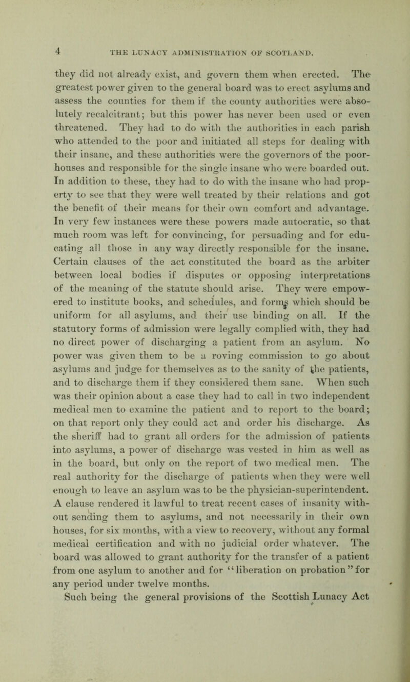 they did not already exist, and govern them when erected. The greatest power given to the general board was to erect asylums and assess the counties for them if the county authorities were abso- lutely recalcitrant; but this power has never been used or even threatened. They had to do with the authorities in each parish who attended to the poor and initiated all steps for dealing with their insane, and these authorities were the governors of the poor- houses and responsible for the single insane who were boarded out. In addition to these, they had to do with the insane who had prop- erty to see that they were well treated by their relations and got the beneht of their means for their own comfort and advantage. In very few instances were these powers made autocratic, so that much room was left for convincing, for persuading and for edu- cating all those in any way directly responsible for the insane. Certain clauses of the act constituted the board as the arbiter between local bodies if disputes or opposing interpretations of the meaning of the statute should arise. They were empow- ered to institute books, and schedules, and form|5 which should be uniform for all asylums, and their use binding on all. If the statutory forms of admission were legally complied with, they had no direct power of discharging a patient from an asylum. No power was given them to be a roving commission to go about asylums and judge for themselves as to the sanity of the patients, and to discharge them if they considered them sane. When such was their opinion about a case they had to call in two independent medical men to examine the patient and to report to the board; on that report only they could act and order his discharge. As the sheriff had to grant all orders for the admission of patients into asylums, a power of discharge was vested in him as well as in the board, but only on the report of two medical men. The real authority for the discharge of patients when they were well enough to leave an asylum was to be the physician-superintendent. A clause rendered it lawful to treat recent cases of insanity with- out sending them to asylums, and not necessarily in their own houses, for six months, with a view to recovery, without any formal medical certification and with no judicial order whatever. The board was allowed to grant authority for the transfer of a patient from one asylum to another and for “liberation on probation”for any period under twelve months. Such being the general provisions of the Scottish Lunacy Act