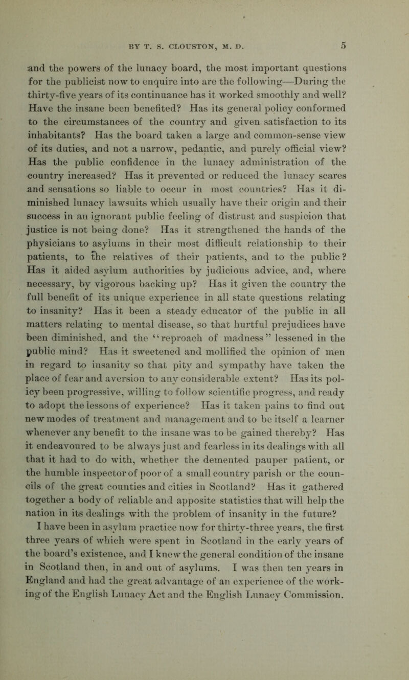 and the powers of the lunacy board, the most important questions for the publicist now to enquire into are the following—During tht thirty-five years of its continuance has it worked smoothly and well? Have the insane been benefited? Has its general policy conformed to the circumstances of the country and given satisfaction to its inhabitants? Has the board taken a large and common-sense view of its duties, and not a narrow, pedantic, and purely official view? Has the public confidence in the lunacy administration of the country increased? Has it prevented or reduced the lunacy scares and sensations so liable to occur in most countries? Has it di- minished lunacy lawsuits which usually have their origin and their success in an ignorant public feeling of distrust and suspicion that justice is not being done? Has it strengthened the hands of the physicians to asylums in their most difficult relationship to their patients, to the relatives of their patients, and to the public ? Has it aided asylum authorities by judicious advice, and, where necessary, by vigorous backing up? Has it given the country the full benefit of its unique experience in all state questions relating to insanity? Has it been a steady educator of the public in all matters relating to mental disease, so that hurtful prejudices have been diminished, and the “reproach of madness” lessened in the public mind? Has it sweetened and mollified the opinion of men in regard to insanity so that pity and sympathy have taken the place of fear and aversion to any considerable extent? Has its pol- icy been progressive, willing to follow scientific progress, and ready to adopt the lessons of experience? Has it taken pains to find out new modes of treatment and management and to be itself a learner whenever any benefit to the insane was to be gained thereb}^? Has it endeavoured to be always just and fearless in its dealings with all that it had to do with, whether the demented pauper patient, or the humble inspector of poor of a small country parish or the coun- cils of the great counties and cities in Scotland? Has it gathered together a body of reliable and apposite statistics that will help the nation in its dealings with the problem of insanity in the future? I have been in asylum practice now for thirty-three years, the first three j’^ears of which were spent in Scotland in the early years of the board’s existence, and I knew the general condition of the insane in Scotland then, in and out of asylums. I was then ten years in England and had the great advantage of an experience of the work- ing of the English ljunacy Act and the English Lunacy Commission,