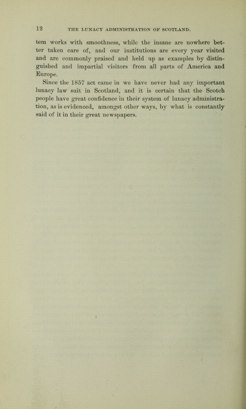 tern works with smoothness, while the insane are nowhere bet- ter taken care of, and our institutions are every year visited and are commonly praised and held up as examples by distin- guished and impartial Ausitors from all parts of America and Europe. Since the 1857 act came in we have never had any important lunacy law suit in Scotland, and it is certain that the Scotch people have great confidence in their system of lunacy administra- tion, as is evidenced, amongst other ways, by what is constantly said of it in their great newspapers. i
