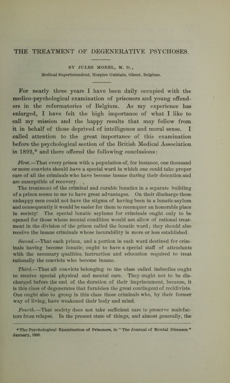 THE TREATMENT OF DEGENERATIVE PSYCHOSES. BY JULES MOREL, M. D., Medical Superintendent, Hospice Guislain, Ghent, Belgium. For nearly three years I have been daily occupied with the medico-psychological examination of prisoners and young offend- ers in the reformatories of Belgium. As my experience has enlarged, I have felt the high importance of what I like to call my mission and the happy results that may follow from it in behalf of those deprived of intelligence and moral sense. I called attention to the great importance of this examination before the psychological section of the British Medical Association in 1892,* and there offered the following conclusions: Mrst.—That every prison with a population of, for instance, one thousand or more convicts should have a special ward in which one could take proper care of all the criminals who have become insane during their detention and are susceptible of recovery. The treatment of the criminal and curable lunatics in a separate building of a prison seems to me to have great advantages. On their discharge these unhappy men could not have the stigma of having been in a lunatic asylum and consequently it would be easier for them to reconquer an honorable place in society^ The special lunatic asylums for criminals ought only to be opened for those whose mental condition would not allow of rational treat- ment in the division of the prison called the lunatic ward; they should also receive the insane criminals whose incurability is more or less established. Second.—That each prison, and a portion in each ward destined for crim- inals having become lunatic, ought to have a special staff of attendants with the necessary qualities, instruction and education required to treat rationally the convicts who become insane. Third.—That all convicts belonging to the class called imbeciles ought to receive special physical and mental care. They ought not to be dis- charged before the end of the duration of their imprisonment, because, it is this class of degenerates that furnishes the great contingent of recidivists. One ought also to group in this class those criminals who, by their former way of living, have weakened their body and mind. Fourth.—That society does not take sufficient care to preserve malefac- tors from relapse. In the present state of things, and almost generally, the ♦The Psychological Examination of Prisoners, in “The Journal of Mental Diseases.” January, 1893.