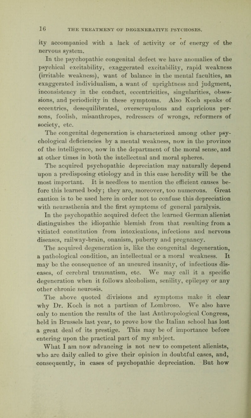 itv accompanied with a lack of activity’' or of energy of the nervous system. In the psychopathic congenital defect we have anomalies of the psychical excitability, exaggerated excitability, rapid weakness (irritable weakness), want of balance in the mental faculties, an exaggerated individualism, a want of uprightness and judgment, inconsistency in the conduct, eccentricities, singularities, obses- sions, and periodicity in these symptoms. Also Koch speaks^ of eccentrics, desequilibrated, overscrupulous and capricious per- sons, foolish, misanthropes, redressers of wrongs, reformers of society, etc. The congenital degeneration is characterized among other psy- chological deficiencies by a mental weakness, now in the province of the intelligence, now in the department of the moral sense, and at other times in both the intellectual and moral spheres. The acquired psychopathic depreciation may natural^ depend upon a predisposing etiology and in this case heredity will be the most important. It is needless to mention the efficient causes be- fore this learned body; tliey are, moreover, too numerous. Great caution is to be used here in order not to confuse this depreciation with neurasthenia and the first symptoms of general paralysis. In the psychopathic acquired defect the learned German alienist distinguishes the idiopathic blemish from that resulting from a vitiated constitution from intoxications, infections and nervous diseases, railway-brain, onanism, puberty and pregnancy. The acquired degeneration is, like the congenital degeneration, a pathological condition, an intellectual or a moral weakness. It may be the consequence of an uncured insanity, of infectious dis- eases, of cerebral traumatism, etc. We may call it a specific degeneration when it follows alcoholism, senility, epilepsy or any other chronic neurosis. The above quoted divisions and symptoms make it clear why Dr. Koch is not a partisan of Lombroso. We also have only to mention the results of the last Anthropological Congress, held in Brussels last year, to prove how the Italian school has lost a great deal of its prestige. This may be of importance before entering upon the practical part of my subject. What I am now advancing is not new to competent alienists, who are daily called to give their opinion in doubtful cases, and, consequently, in cases of psychopathic depreciation. But how