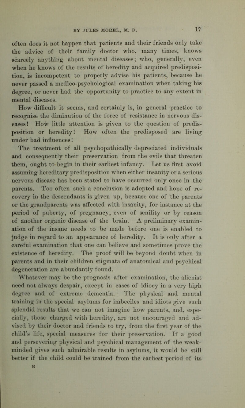 often does it not happen that patients and their friends only take the advice of their family doctor who, many times, knows scarcely anything about mental diseases; who, generally, even when he knows of the results of heredity and acquired predisposi- tion, is incompetent to properly advise his patients, because he never passed a medico-psychological examination when taking his degree, or never had the opportunity to practice to any extent in mental diseases. How difficult it seems, and certainly is, in general practice to recognise the diminution of the force of resistance in nervous dis- eases! How little attention is given to the question of predis- position or heredity! How often the predisposed are living under bad influences! The treatment of all psychopathically depreciated individuals and consequently their preservation from the evils that threaten them, ought to begin in their earliest infancy. Let us first avoid assuming hereditary predisposition when either insanity or a serious nervous disease has been stated to have occurred only once in the parents. Too often such a conclusion is adopted and hope of re- covery in the descendants is given up, because one of the parents or the grandparents was aftected with insanity, for instance at the period of puberty, of pregnancy, even of senility or by reason of another organic disease of the brain. A preliminary examin- ation of the insane needs to be made before one is enabled to judge in regard to an appearance of heredity. It is only after a careful examination that one can believe and sometimes prove the existence of heredity. The proof will be beyond doubt when in parents and in their children stigmata of anatomical and psychical degeneration are abundantly found. Whatever may be the prognosis after examination, the alienist need not always despair, except in cases of idiocy in a very high degree and of extreme dementia. The physical and mental training in the special asylums for imbeciles and idiots give such splendid results that we can not imagine how parents, and, espe- cially, those charged with heredity, are not encouraged and ad- vised by their doctor and friends to try, from the first year of the child’s life, special measures for their preservation. If a good and persevering physical and psychical management of the w^eak- minded gives such admirable results in asylums, it would be still better if the child could be trained from the earliest period of its B