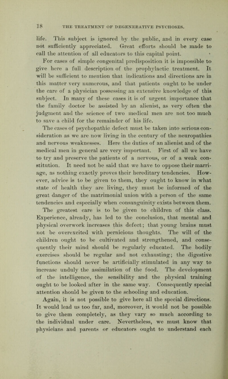 life. This subject is ignored bj^ the public, and in every case not sufficiently appreciated. Great efforts should be made to call the attention of all educators to this capital point. * For cases of simple congenital predisposition it is impossible to give here a full description of the prophylactic treatment. It will be sufficient to mention that indications and directions are in this matter very numerous, and that patients ought to be under the care of a physician possessing an extensive knowledge of this subject. In many of these cases it is of urgent importance that the family doctor be assisted by an alienist, as very often the judgment and the science of two medical men are not too much to save a child for the remainder of his life. The cases of psychopathic defect must be taken into serious con- sideration as we are now living in the century of the neuropathies and nervous weaknesses. Here the duties of an alienist and of the medical men in general are very important. First of all we have to try and preserve the patients of a nervous, or of a weak con- stitution. It need not be said that we have to oppose their marri- age, as nothing exactly proves their hereditary tendencies. How- ever, advice is to be given to them, they ought to know in what state of health they are living, they must be informed of the great danger of the matrimonial union with a person of the same tendencies and especially when consanguinity exists between them. The greatest care is to be given to children of this class. Experience, already, has led to the conclusion, that mental and physical overwork increases this defect; that young brains must not be overexcited with pernicious thoughts. The will of the children ought to be cultivated and strengthened, and conse- quently their mind should be regularly educated. The bodily exercises should be regular and not exhausting; the digestive functions should never be artificially stimulated in any way to increase unduly the assimilation of the food. The development of the intelligence, the sensibility and the physical training ought to be looked after in the same waj^ Consequently special attention should be given to the schooling and education. Again, it is not possible to give here all the special directions. It would lead us too far, and, moreover, it would not be possible to give them completely, as they vary so much according to the individual under care. Nevertheless, we must know that physicians and parents or educators ought to understand each