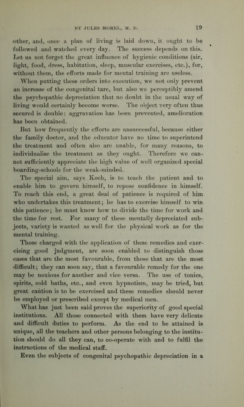 Other, and, once a plan of living is laid down, it ought to be followed and watched every day. The success depends on this. Let us not forget the great influence of hygienic conditions (air, light, food, dress, habitation, sleep, muscular exercises, etc.), for, without them, the efforts made for mental training are useless. When putting these orders into execution, we not only prevent an increase of the congenital tare, but also we perceptibly amend the psychopathic depreciation that no doubt in the usual way of living would certainly become worse. The object very often thus secured is double: aggravation lias been prevented, amelioration has been obtained. But how^ frequently the efforts are unsuccessful, because either the family doctor, and the educator have no time to superintend the treatment and often also are unable, for many reasons, to individualise the treatment as they ought. Therefore we can- not sufficiently appreciate the high value of well organized special boarding-schools for the weak-minded. The special aim, says Koch, is to teacli the patient and to enable him to govern himself, to repose confidence in himself. To reach this end, a great deal of patience is required of him who undertakes this treatment; he has to exercise himself to win this patience; he must know how to divide the time for work and the time for rest. For many of these mentally depreciated sub- jects, variety is wanted as well for the physical work as for the mental training. Those charged with the application of these remedies and exer- cising good judgment, are soon enabled to distinguish those cases that are the most favourable, from those that are the most difficult; they can soon sajq that a favourable remedy for the one may be noxious for another and vice versa. The use of tonics, spirits, cold baths, etc., and even hypnotism, may be tried, but great caution is to be exercised and these remedies should never be employed or prescribed except by medical men. What has just been said proves the superiority of good special institutions. All those connected with them have very delicate and difilcult duties to perform. As the end to be attained is unique, all the teachers and other persons belonging to the institu- tion should do all they can, to co-operate with and to fulfil the instructions of the medical staff. Even the subjects of congenital psychopathic depreciation in a
