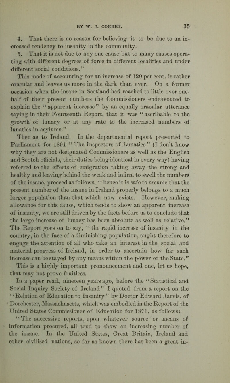 4. That there is no reason for believing it to be due to an in- creased tendency to insanity in the community. 5. That it is not due to any one cause but to many causes opera- ting with different degrees of force in different localities and under different social conditions.” This mode of accounting for an increase of 120 per cent, is rather oracular and leaves us more in the dark than ever. On a former occasion when the insane in Scotland had reached to little over one- half of their present numbers the Commissioners endeavoured to explain the “apparent increase” by an equally oracular utterance saying in their Fourteenth Report, that it was “ascribable to the growth of lunacy or at any rate to the increased numbers of lunatics in asylums.” Then as to Ireland. In the departmental report presented to Parliament for 1891 “ The Inspectors of Lunatics” (I don’t know why they are not designated Commissioners as well as the English and Scotch officials, their duties being identical in every way) having referred to the effects of emigration taking away the strong and healthy and leaving behind the weak and infirm to swell the numbers of the insane, proceed as follows, “ hence it is safe to assume that the present number of the insane in Ireland properly belongs to a much larger population than that which now exists. However, making allowance for this cause, which tends to show an apparent increase of insanity, we are still driven by the facts before us to conclude that the large increase of lunacy has been absolute as well as relative.” The Report goes on to say, “ the rapid increase of insanity in the country, in the face of a diminishing population, ought therefore to engage the attention of all who take an interest in the social and material progress of Ireland, in order to ascertain how far such increase can be stayed by any means within the power of the State.” This is a highly important pronouncement and one, let us hope, that may not prove fruitless. In a paper read, nineteen years ago, before the “Statistical and Social Inquiry Society of Ireland” I quoted from a rei^ort on the “Relation of Education to Insanity” by Doctor Edward Jarvis, of Dorchester, Massachusetts, which was embodied in the Report of the United States Commissioner of Education for 1871, as follows: “The successive reports, upon whatever source or means of information procured, all tend to show an increasing number of the insane. In the United States, Great Britain, Ireland and other civilised nations, so far as known there has been a great in-