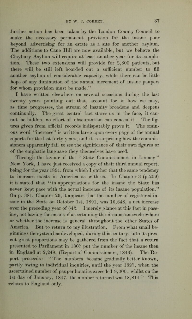 further action has been taken by the London County Council to make the necessary permanent provision for the insane poor beyond advertising for an estate as a site for another asylum. The additions to Cane Hill are now available, but we believe the Claybury Asylum will require at least another year for its comple- tion. These two extensions will provide for 2,800 patients, but there will^ be still left boarded out a sufficient number to fill another asylum of considerable capacity, while there can be little hope of any diminution of the annual increment of insane paupers for whom provision must be made.” I have written elsewhere on several occasions during the last twenty years pointing out that, account for it how we may, as time progresses, the stream of insanity broadens and deepens continually. The great central fact stares us in the face, it can- not be hidden, no effort of obscurantism can conceal it. The fig- ures given from official records indisputably prove it. The omin- ous word “increase” is written large upon every page of the annual reports for the last forty years, and it is surprising how the commis- sioners apparently fail to see the significance of their own figures or of the emphatic language they themselves have used. Through the favour of the “State Commissioners in Lunacy” New York, T have just received a copy of their third annual report, being for the year 1891, from which I gather that the same tendency to increase exists in America as with us. In Chapter 3 (p.209) it is stated that “ in appropriations for the insane the State has never kept pace with the actual increase of its insane population.” On p. 381, Chapter 29, it appears that the number of registered in- sane in the State on October 1st, 1891, was 16,648, a net increase over the preceding year of 642. 1 merely glance at this fact in pass- ing, not having the means of ascertaining the circumstances elsewhere or whether the increase is general throughout the other States of America. But to return to my illustration. From what small be- ginnings the system has developed, during this century, into its pres- ent great yjroportions may be gathered from the fact that a return presented to Parliament in 1807 put the number of the insane then in England at 2,248, (Report of Commissioners, 1846). The Re- port proceeds: “The numbers became gradually better known, partly owing to individual inquiries, until the year 1827, when the ascertained number of pauper lunatics exceeded 9,000; whilst on the 1st day of January, 1847, the number returned was 18,814.” This relates to England only.