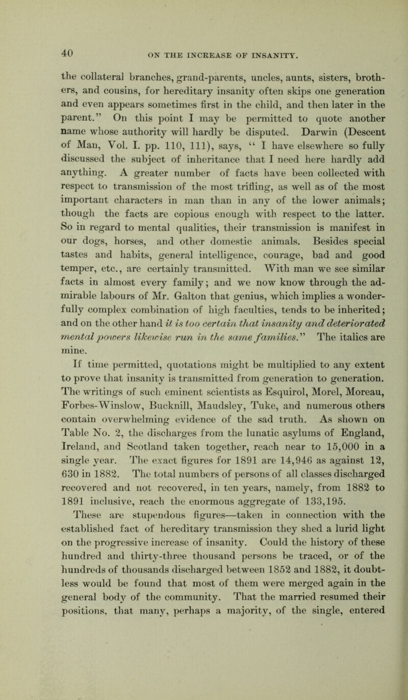 the collateral branches, grand-parents, uncles, aunts, sisters, broth- ers, and cousins, for hereditary insanity often skips one generation and even appears sometimes first in the child, and then later in the parent.” On this point I may be permitted to quote another name whose authority will hardly be disputed. Darwin (Descent of Man, Vol. I. pp. 110, 111), says, “ I have elsewhere so fully discussed the subject of inheritance that I need here hardly add anything. A greater number of facts have been collected with respect to transmission of the most trifling, as well as of the most important characters in man than in any of the lower animals; though the facts are copious enough with respect to the latter. So in regard to mental qualities, their transmission is manifest in our dogs, horses, and other domestic animals. Besides special tastes and habits, general intelligence, courage, bad and good temper, etc., are certainly transmitted. With man we see similar facts in almost every family; and we now know through the ad- mirable labours of Mr. Galton that genius, which implies a wonder- fully complex combination of high faculties, tends to be inherited; and on the other hand it is too certain that insanity and deteriorated mental ponders likewise run in the same families. ” The italics are mine. If time permitted, quotations might be multiplied to any extent to prove that insanity is transmitted from generation to generation. The writings of such eminent scientists as Esquirol, Morel, Moreau, Forbes-Winslow, Bucknill, Maudsley, Tuke, and numerous others contain overwhelming evidence of the sad truth. As shown on Table No. 2, the discharges from the lunatic asylums of England, Ireland, and Scotland taken together, reach near to 15,000 in a single year. The exact figures for 1891 are 14,946 as against 12, 630 in 1882. The total numbers of persons of all classes discharged recovered and not recovered, in ten years, namely, from 1882 to 1891 inclusive, reach the enormous aggregate of 133,195. These are stupendous figures—taken in connection with the established fact of hereditary transmission they shed a lurid light on the })rogressive increase of insanity. Could the history of these hundred and thirty-three thousand persons be traced, or of the hundreds of thousands discharged between 1852 and 1882, it doubt- less would be found that most of them were merged again in the general body of the community. That the married resumed their positions, that many, perhaps a majority, of the single, entered