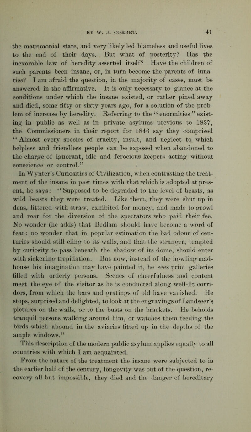 the matrimonial state, and very likely led blameless and useful lives to the end of their days. But what of posterity? Has the inexorable law of heredity asserted itself? Have the children of such parents been insane, or, in turn become the parents of luna- tics? I am afraid the question, in the majority of cases, must be answered in the affirmative. It is only necessary to glance at the conditions under which the insane existed, or rather pined away and died, some fifty or sixty years ago, for a solution of the prob- lem of increase by heredity. Referring to the “ enormities ” exist- ing in public as well as in private asylums previous to 1827, the Commissioners in their report for 1846 say they comprised ‘ ‘ Almost every species of cruelty, insult, and neglect to which helpless and friendless people can be exposed when abandoned to the charge of ignorant, idle and ferocious keepers acting without conscience or control.” In Wynter’s Curiosities of Civilization, when contrasting the treat- ment of the insane in past times with that which is adopted at pres- ent, he says: ‘ ‘ Supposed to be degraded to the level of beasts, as wild beasts they were treated. Like them, they were shut up in dens, littered with straw, exhibited for money, and made to growl and roar for the diversion of the spectators who paid their fee. No wonder (he adds) that Bedlam should have become a word of fear: no wonder that in popular estimation the bad odour of cen- turies should still cling to its walls, and that the stranger, tempted by curiosity to pass beneath the shadow of its dome, should enter with sickening trepidation. But now, instead of the howling mad- house his imagination may have painted it, he sees prim galleries filled with orderly persons. Scenes of cheerfulness and content meet the eye of the visitor as he is conducted along well-lit corri- dors, from which the bars and gratings of old have vanished. He stops, surprised and delighted, to look at the engravings of Landseer’s pictures on the walls, or to the busts on the brackets. He beholds tranquil persons walking around him, or watches them feeding the birds which abound in the aviaries fitted up in the depths of the ample windows.” This description of the modern public asylum ap})lies equally to all countries with which I am acquainted. From the nature of the treatment the insane were subjected to in the earlier half of the century, longevity was out of the question, re- covery all but impossible, they died and the danger of hereditary