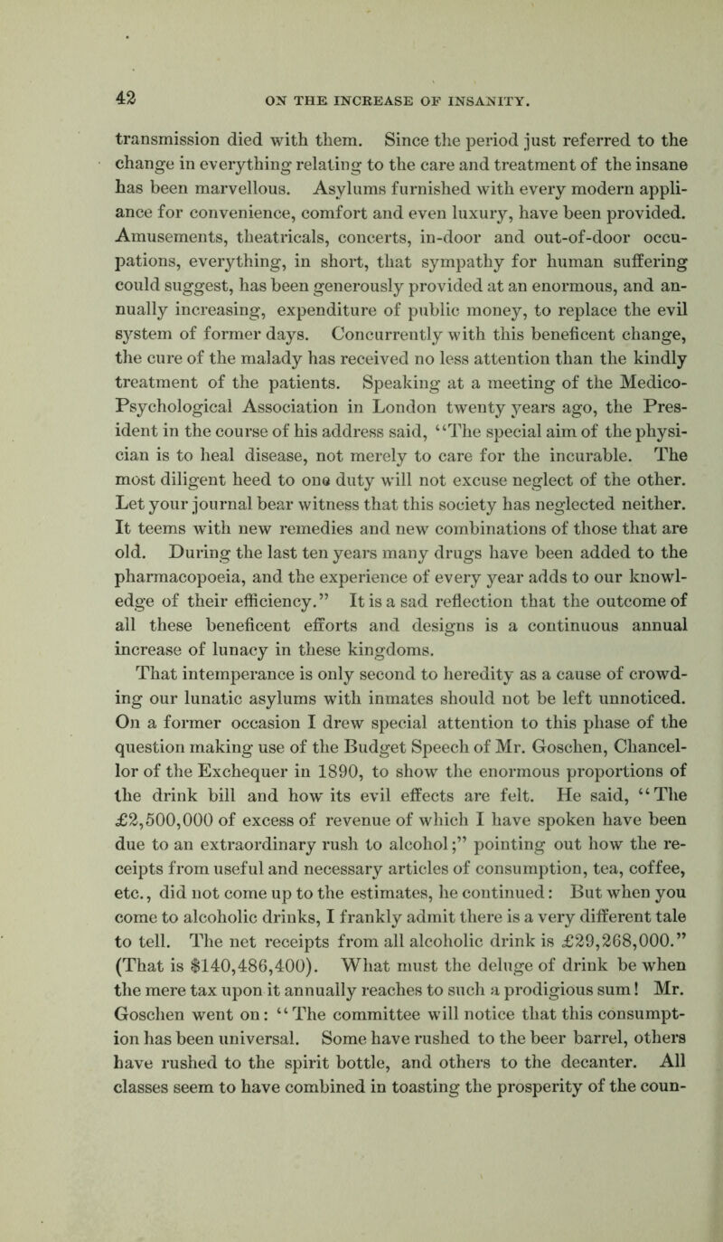 transmission died with them. Since the period just referred to the change in everything relating to the care and treatment of the insane has been marvellous. Asylums furnished with every modern appli- ance for convenience, comfort and even luxury, have been provided. Amusements, theatricals, concerts, in-door and out-of-door occu- pations, everything, in short, that sympathy for human sutfering could suggest, has been generously provided at an enormous, and an- nually increasing, expenditure of public money, to replace the evil system of former days. Concurrently with this beneficent change, the cure of the malady has received no less attention than the kindly treatment of the patients. Speaking at a meeting of the Medico- Psychological Association in London twenty years ago, the Pres- ident in the course of his address said, “The special aim of the physi- cian is to heal disease, not merely to care for the incurable. The most diligent heed to one duty will not excuse neglect of the other. Let your journal bear witness that this society has neglected neither. It teems with new remedies and new combinations of those that are old. During the last ten years many drugs have been added to the pharmacopoeia, and the experience of every year adds to our knowl- edge of their efticiency.” It is a sad reflection that the outcome of all these beneficent efforts and designs is a continuous annual increase of lunacy in these kingdoms. That intemperance is only second to heredity as a cause of crowd- ing our lunatic asylums with inmates should not be left unnoticed. On a former occasion I drew special attention to this phase of the question making use of the Budget Speech of Mr. Goschen, Chancel- lor of the Exchequer in 1890, to show the enormous proportions of the drink bill and how its evil effects are felt. He said, “The £2,500,000 of excess of revenue of which I have spoken have been due to an extraordinary rush to alcoholpointing out how the re- ceipts from useful and necessary articles of consumption, tea, coffee, etc., did not come up to the estimates, he continued: But when you come to alcoholic drinks, I frankly admit there is a very different tale to tell. The net receipts from all alcoholic drink is £29,268,000.” (That is $140,486,400). What must the deluge of drink be when the mere tax upon it annually reaches to such a prodigious sum! Mr. Goschen went on: “The committee will notice that this consumpt- ion has been universal. Some have rushed to the beer barrel, others have rushed to the spirit bottle, and others to the decanter. All classes seem to have combined in toasting the prosperity of the coun-