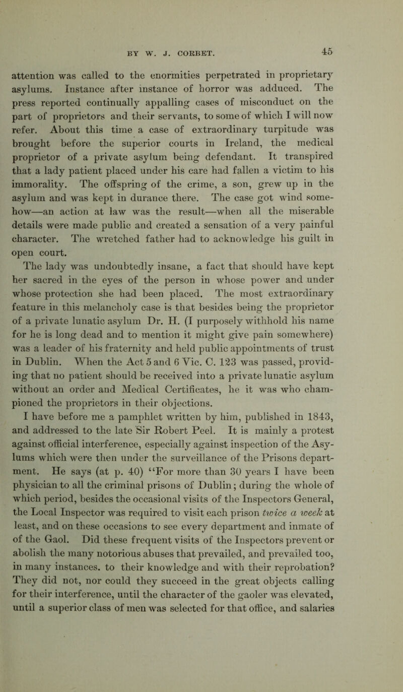 attention was called to the enormities perpetrated in proprietary asylums. Instance after instance of horror was adduced. The press reported continually appalling cases of misconduct on the part of proprietors and their servants, to some of which I will now refer. About this time a case of extraordinary turpitude was brought before the superior courts in Ireland, the medical proprietor of a private asylum being defendant. It transpired that a lady patient placed under his care had fallen a victim to his immorality. The offspring of the crime, a son, grew up in the asylum and was kept in durance there. The case got wind some- how—an action at law was the result—when all the miserable details were made public and created a sensation of a very painful character. The wretched father had to acknowledge his guilt in open court. The lady was undoubtedly insane, a fact that should have kept her sacred in the eyes of the person in whose power and under whose protection she had been placed. The most extraordinary feature in this melancholy case is that besides being the proprietor of a private lunatic asylum Dr. H. (I purposely withhold his name for he is long dead and to mention it might give pain somewhere) was a leader of his fraternity and held public appointments of trust in Dublin. When the Act 5 and 6 Vic. C. 123 was passed, provid- ing that no patient should be received into a private lunatic asylum without an order and Medical Certificates, he it was who cham- pioned the proprietors in their objections. I have before me a pamphlet w^ritten by him, published in 1843, and addressed to the late Sir Robert Peel. It is mainly a protest against official interference, especially against inspection of the Asy- lums which were then under the surveillance of the Prisons depart- ment. He says (at p. 40) “For more than 30 years I have been physician to all the criminal prisons of Dublin; during the whole of which period, besides the occasional visits of the Inspectors General, the Local Inspector was required to visit each prison twice a week at least, and on these occasions to see every department and inmate of of the Gaol. Did these frequent visits of the Inspectors prevent or abolish the many notorious abuses that prevailed, and prevailed too, in many instances, to their knowledge and with their reprobation? They did not, nor could they succeed in the great objects calling for their interference, until the character of the gaoler was elevated, until a superior class of men was selected for that office, and salaries