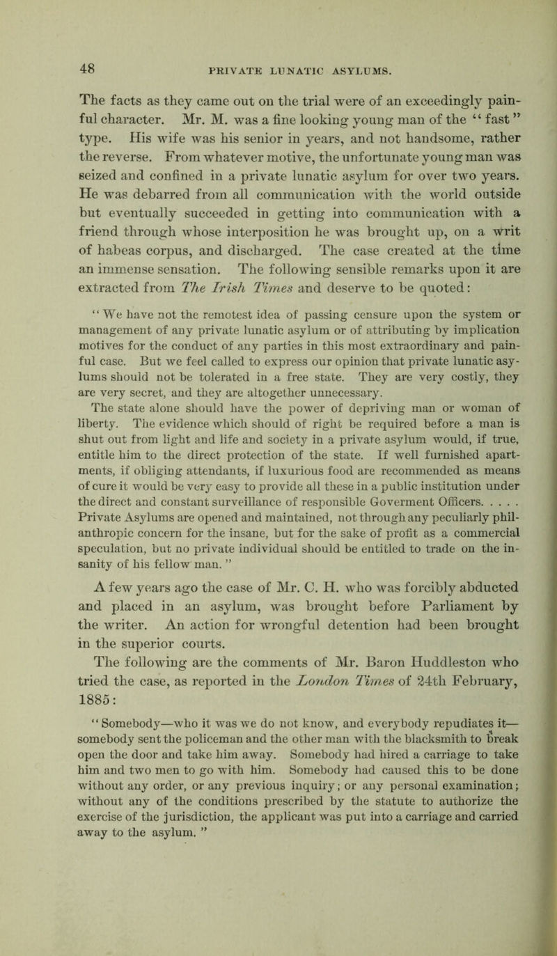 The facts as they came out on the trial were of an exceedingly pain- ful character. Mr. M. was a fine looking young man of the “ fast ’’ type. His wife was his senior in years, and not handsome, rather the reverse. From whatever motive, the unfortunate young man was seized and confined in a private lunatic asylum for over two years. He was debarred from all communication with the world outside but eventually succeeded in getting into communication with a friend through whose interposition he was brought up, on a writ of habeas corpus, and discharged. The case created at the time an immense sensation. The following sensible remarks upon it are extracted from The Irish Times and deserve to be quoted: “We have not the remotest idea of passing censure upon the system or management of any private lunatic asylum or of attributing by implication motives for the conduct of any parties in this most extraordinary and pain- ful case. But we feel called to express our opinion that private lunatic asy- lums should not be tolerated in a free state. They are very costly, they are very secret, and they are altogether unnecessary. The state alone should have the power of depriving man or woman of liberty. The evidence which should of right be required before a man is shut out from light and life and society in a private asylum would, if true, entitle him to the direct protection of the state. If well furnished apart- ments, if obliging attendants, if luxurious food are recommended as means of cure it would be very easy to provide all these in a public institution under the direct and constant surveillance of responsible Goverment Officers Private Asylums are opened and maintained, not through any peculiarly phil- anthropic concern for the insane, but for the sake of profit as a commercial speculation, but no private individual should be entitled to trade on the in- sanity of his fellow man. ” A few years ago the case of Mr. C. PI. who was forcibly abducted and placed in an asylum, was brought before Parliament by the writer. An action for wrongful detention had been brought in the superior courts. The following are the comments of Mr. Baron Huddleston who tried the case, as reported in the London Times of 24th February, 1885: “ Somebody—who it was we do not know, and everybody repudiates it— somebody sent the policeman and the other man with the blacksmith to break open the door and take him away. Somebody had hired a carriage to take him and two men to go with him. Somebody had caused this to be done without any order, or any previous inquiry; or any personal examination; without any of the conditions prescribed by the statute to authorize the exercise of the jurisdiction, the applicant was put into a carriage and carried away to the asylum. ”