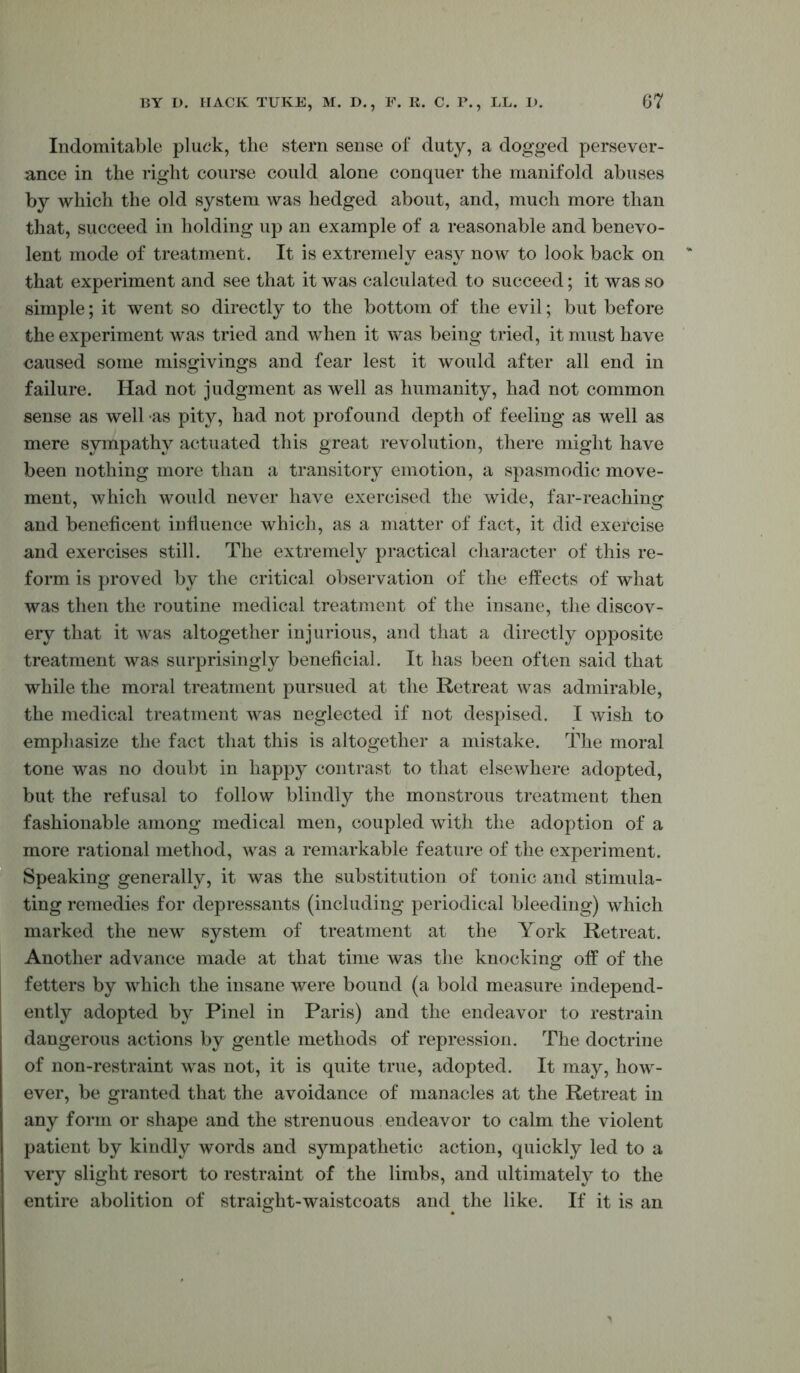 Indomitable pluck, the stern sense of duty, a dogged persever- ance in the right course could alone conquer the manifold abuses by which the old system was hedged about, and, much more than that, succeed in holding up an example of a reasonable and benevo- lent mode of treatment. It is extremely easy now to look back on that experiment and see that it was calculated to succeed; it was so simple; it went so directly to the bottom of the evil; but before the experiment was tried and when it was being tried, it must have caused some misgivings and fear lest it would after all end in failure. Had not judgment as well as humanity, had not common sense as well as pity, had not profound depth of feeling as well as mere sympathy actuated this great revolution, there might have been nothing more than a transitory emotion, a spasmodic move- ment, which would never have exercised the wide, far-reaching and beneficent influence which, as a matter of fact, it did exercise and exercises still. The extremely practical character of this re- form is proved by the critical observation of the effects of what was then the routine medical treatment of the insane, the discov- ery that it was altogether injurious, and that a directly opposite treatment was surprisingly beneficial. It has been often said that while the moral treatment pursued at the Retreat was admirable, the medical treatment was neglected if not despised. I wish to emphasize the fact that this is altogether a mistake. The moral tone was no doubt in happy contrast to that elsewhere adopted, but the refusal to follow blindly the monstrous treatment then fashionable among medical men, coupled with the adoption of a more rational method, was a remarkable feature of the experiment. Speaking generally, it was the substitution of tonic and stimula- ting remedies for depressants (including periodical bleeding) which marked the new system of treatment at the York Retreat. Another advance made at that time was the knocking off of the fetters by which the insane were bound (a bold measure independ- ently adopted by Pinel in Paris) and the endeavor to restrain dangerous actions by gentle methods of repression. The doctrine of non-restraint was not, it is quite true, adopted. It may, how- ever, be granted that the avoidance of manacles at the Retreat in any form or shape and the strenuous endeavor to calm the violent patient by kindly words and sympathetic action, quickly led to a very slight resort to restraint of the limbs, and ultimately to the entire abolition of straight-waistcoats and the like. If it is an