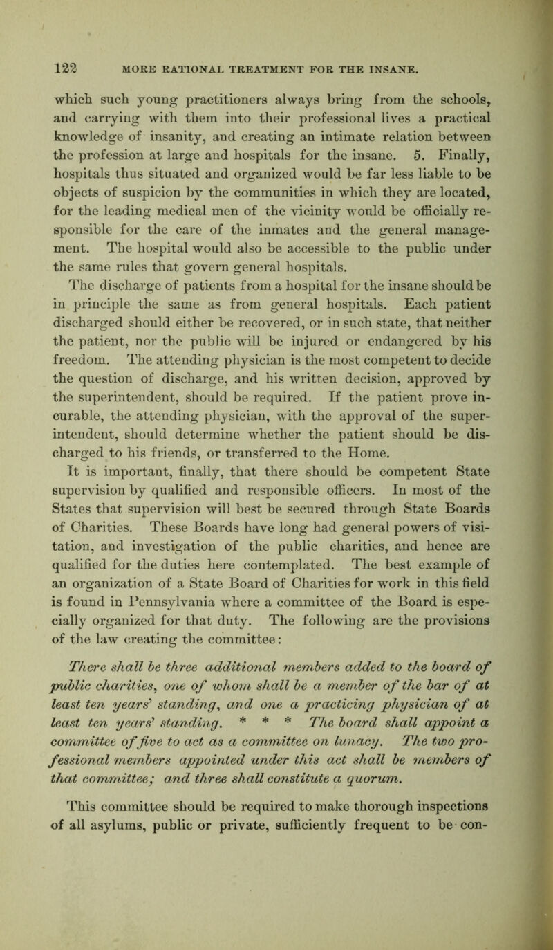 which such young practitioners always bring from the schools, and carrying with them into their professional lives a practical knowledge of insanity, and creating an intimate relation between the profession at large and hospitals for the insane. 5. Finally, hospitals thus situated and organized would be far less liable to be objects of suspicion by the communities in which they are located, for the leading medical men of the vicinity would be officially re- sponsible for the care of the inmates and the general manage- ment. The hospital would also be accessible to the public under the same rules that govern general hospitals. The discharge of patients from a hospital for the insane should be in principle the same as from general hospitals. Each patient discharged should either be recovered, or in such state, that neither the patient, nor the public will be injured or endangered by his freedom. The attending physician is the most competent to decide the question of discharge, and his written decision, approved by the superintendent, should be required. If the patient prove in- curable, the attending physician, with the approval of the super- intendent, should determine whether the patient should be dis- charged to his friends, or transferred to the Home. It is important, finally, that there should be competent State supervision by qualified and responsible officers. In most of the States that supervision will best be secured through State Boards of Charities. These Boards have long had general powers of visi- tation, and investigation of the public charities, and hence are qualified for the duties here contemplated. The best example of an organization of a State Board of Charities for work in this field is found in Pennsylvania where a committee of the Board is espe- cially organized for that duty. The following are the provisions of the law creating the committee; There shall be three additional members added to the board of public charities^ one of whom shall be a member of the bar of at least ten years' standing^ and one a practicing physician of at least ten years standing. * * * board shall appoint a committee of five to act as a committee on lunacy. The two pro- fessional ynembers appointed under this act shall be members of that committee; and three shall constitute a quorum. This committee should be required to make thorough inspections of all asylums, public or private, sufficiently frequent to be-con-