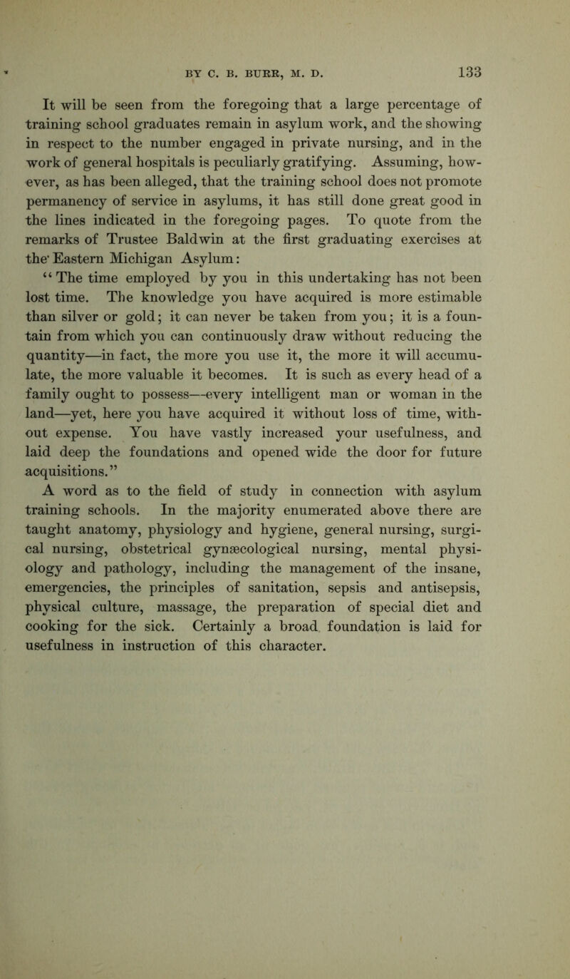 It will be seen from the foregoing that a large percentage of training school graduates remain in asylum work, and the showing in respect to the number engaged in private nursing, and in the work of general hospitals is peculiarly gratifying. Assuming, how- ever, as has been alleged, that the training school does not promote permanency of service in asylums, it has still done great good in the lines indicated in the foregoiug pages. To quote from the remarks of Trustee Baldwin at the first graduating exercises at the’ Eastern Michigan Asylum: “ The time employed by you in this undertaking has not been lost time. The knowledge you have acquired is more estimable than silver or gold; it can never be taken from you; it is a foun- tain from which you can continuously draw without reducing the quantity—in fact, the more you use it, the more it will accumu- late, the more valuable it becomes. It is such as every head of a family ought to possess—every intelligent man or woman in the land—yet, here you have acquired it without loss of time, with- out expense. You have vastly increased your usefulness, and laid deep the foundations and opened wide the door for future acquisitions. ” A word as to the field of study in connection with asylum training schools. In the majority enumerated above there are taught anatomy, physiology and hygiene, general nursing, surgi- cal nursing, obstetrical gynaecological nursing, mental physi- ology and pathology, including the management of the insane, emergencies, the principles of sanitation, sepsis and antisepsis, physical culture, massage, the preparation of special diet and cooking for the sick. Certainly a broad, foundation is laid for usefulness in instruction of this character.