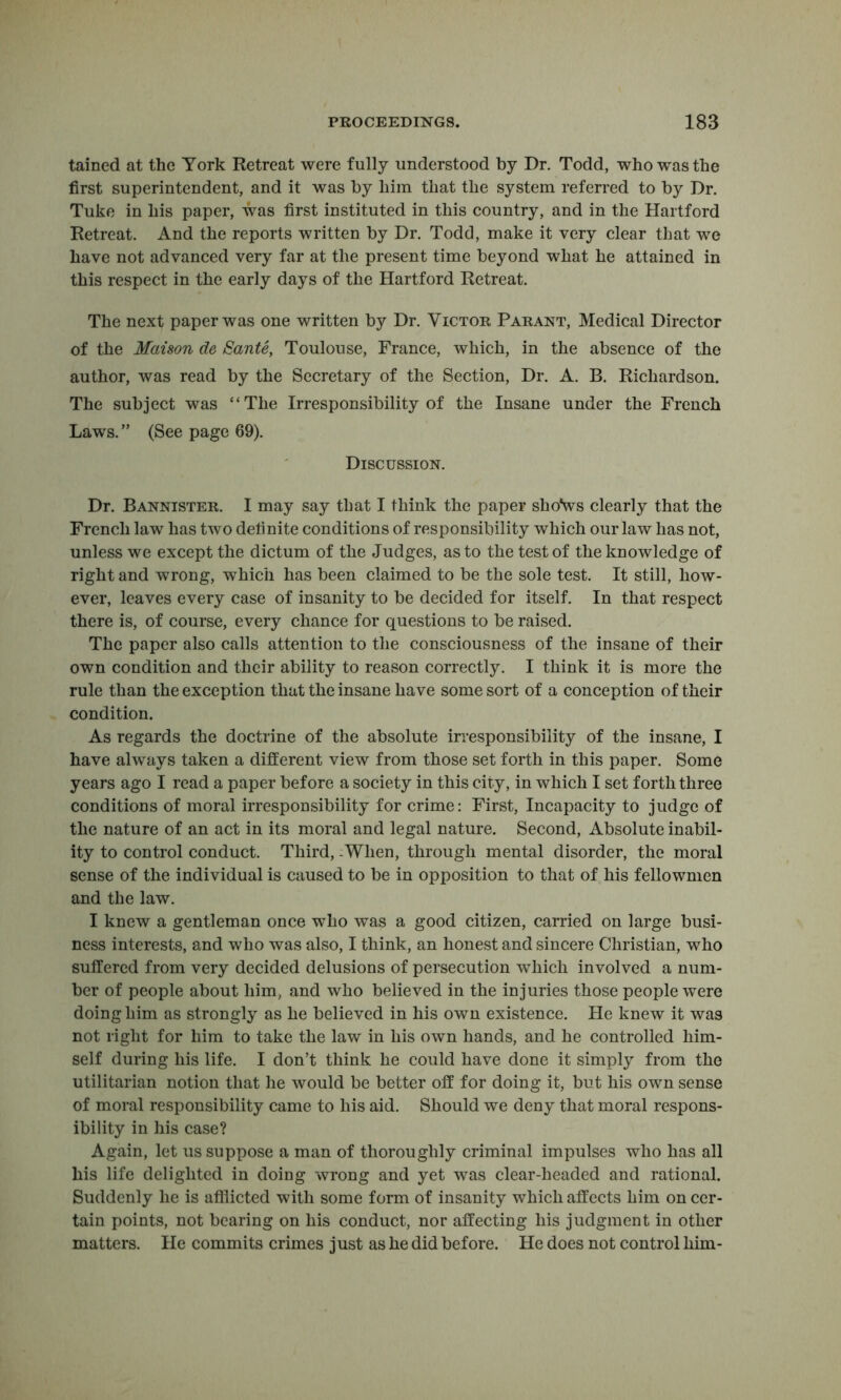 tained at the York Retreat were fully understood by Dr. Todd, who was the first superintendent, and it was by him that the system referred to by Dr. Tuke in his paper, was first instituted in this country, and in the Hartford Retreat. And the reports written by Dr. Todd, make it very clear that we have not advanced very far at the present time beyond what he attained in this respect in the early days of the Hartford Retreat. The next paper was one written by Dr. Victor Parant, Medical Director of the Matson de Sante, Toulouse, France, which, in the absence of the author, was read by the Secretary of the Section, Dr. A. B. Richardson. The subject was “The Irresponsibility of the Insane under the French Laws.” (See page 69). Discussion. Dr. Bannister. I may say that I think the paper shoVs clearly that the French law has two definite conditions of responsibility which ouiTaw has not, unless we except the dictum of the Judges, as to the test of the knowledge of right and wrong, which has been claimed to be the sole test. It still, how- ever, leaves every case of insanity to be decided for itself. In that respect there is, of course, every chance for questions to be raised. The paper also calls attention to the consciousness of the insane of their own condition and their ability to reason correctly. I think it is more the rule than the exception that the insane have some sort of a conception of their condition. As regards the doctrine of the absolute irresponsibility of the insane, I have always taken a different view from those set forth in this paper. Some years ago I read a paper before a society in this city, in which I set forth three conditions of moral irresponsibility for crime: First, Incapacity to judge of the nature of an act in its moral and legal nature. Second, Absolute inabil- ity to control conduct. Third, -When, through mental disorder, the moral sense of the individual is caused to be in opposition to that of his fellownien and the law. I knew a gentleman once who was a good citizen, carried on large busi- ness interests, and who was also, I think, an honest and sincere Christian, who suffered from very decided delusions of persecution which involved a num- ber of people about him, and who believed in the injuries those people were doing him as strongly as he believed in his own existence. He knew it was not right for him to take the law in his own hands, and he controlled him- self during his life. I don’t think he could have done it simply from the utilitarian notion that he would be better off for doing it, but his own sense of moral responsibility came to his aid. Should we deny that moral respons- ibility in his case? Again, let us suppose a man of thoroughly criminal impulses who has all his life delighted in doing wrong and yet was clear-headed and rational. Suddenly he is afllicted with some form of insanity which affects him on cer- tain points, not bearing on his conduct, nor affecting his judgment in other matters. He commits crimes just as he did before. He does not control him-