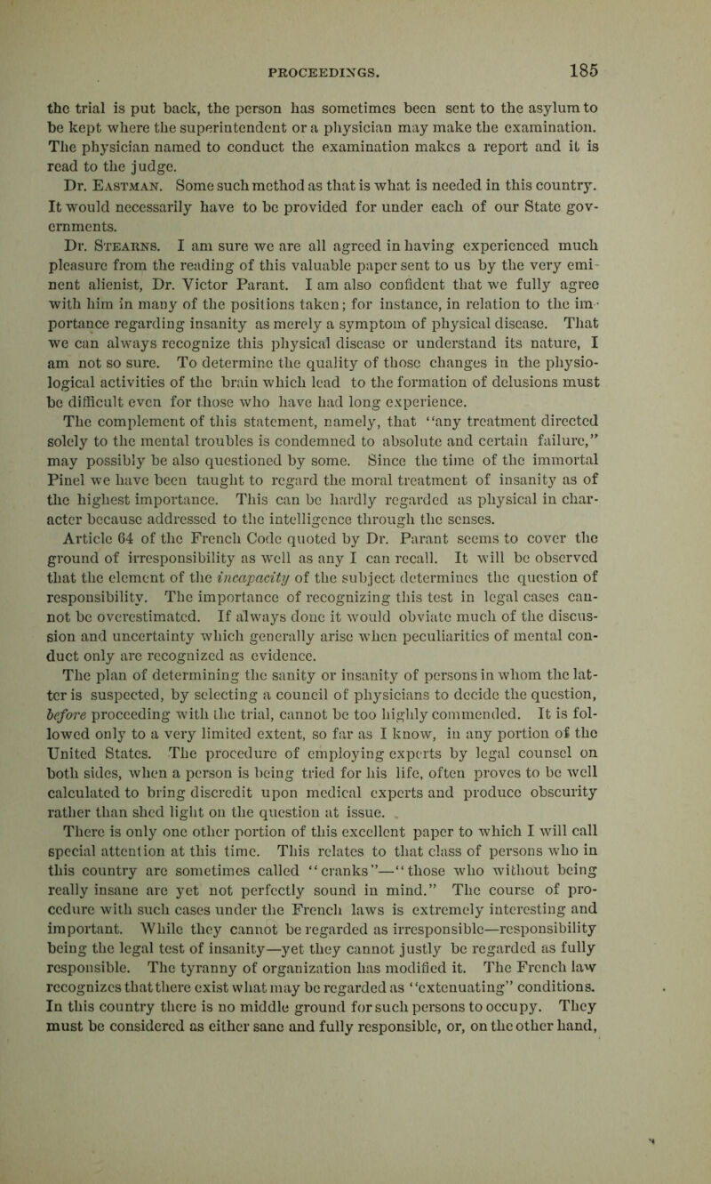 the trial is put back, the person has sometimes been sent to the asylum to be kept where the superintendent or a physician may make the examination. The physician named to conduct the examination makes a report and it is read to the judge. Dr. Eastman. Some such method as that is what is needed in this country. It would necessarily have to be provided for under each of our State gov- ernments. Dr. Stearns. I am sure we are all agreed in having experienced much pleasure from the reading of this valuable paper sent to us by the very emi- nent alienist, Dr. Victor Parant. I am also confident that we fully agree with him in many of the positions taken; for instance, in relation to the iiU’ portance regarding insanity as merely a symptom of physical disease. That we can always recognize this physical disease or understand its nature, I am not so sure. To determine the quality of those changes in the physio- logical activities of the brain which lead to the formation of delusions must be difficult even for those who have had long experience. The complement of this statement, namely, that “any treatment directed solely to the mental troubles is condemned to absolute and certain failure, may possibly be also questioned by some. Since the time of the immortal Pinel we have been taught to regard the moral treatment of insanity as of the highest importance. This can be hardly regarded as physical in char- acter because addressed to the intelligence through the senses. Article 64 of the French Code quoted by Dr. Parant seems to cover the ground of irresponsibility as well as any I can recall. It will be observed that the element of the incapacity of the subject determines the question of responsibility. The importance of recognizing this test in legal cases can- not be overestimated. If always done it would obviate much of the discus- sion and uncertainty which generally arise when peculiarities of mental con- duct only are recognized as evidence. The plan of determining the sanity or insanity of persons in whom the lat- ter is suspected, by selecting a council of physicians to decide the question, before proceeding with the trial, cannot be too highly commended. It is fol- lowed only to a very limited extent, so far as I know, in any portion of the United States. The procedure of employing experts by legal counsel on both sides, when a person is being tried for his life, often proves to be well calculated to bring discredit upon medical experts and produce obscurity rather than shed light on the question at issue. , There is only one other portion of this excellent paper to which I will call special attention at this time. This relates to that class of persons who in this country arc sometimes called “cranks—“those who without being really insane are yet not perfectly sound in mind. The course of pro- cedure with such cases under the French laws is extremely interesting and important. While they cannot be regarded as irresponsible—responsibility being the legal test of insanity—yet they cannot justly be regarded as fully responsible. The tyranny of organization has modified it. The French law recognizes that there exist what may be regarded as “extenuating conditions. In this country there is no middle ground for such persons to occupy. They must be considered as either sane and fully responsible, or, on the other hand,