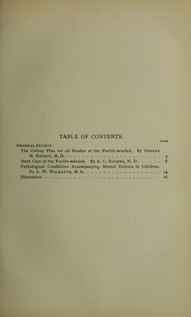 TABLE OF CONTENTS. PACK General Session : The Colony Plan for all Grades of the Feeble-minded. By George H. Knight, M. D 5 State Care of the Feeble-minded. By A. C. Rogers, M. D 8 Pathological Conditions Accompanying Mental Defects in Children. By A. W. WiLMARTH, M. D 14 Discussion 16