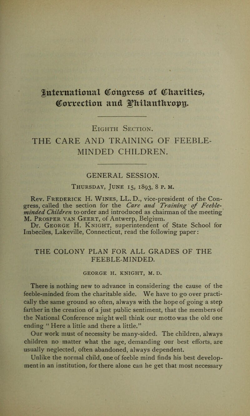 ItttjCfttatiotiat ^angvcss af ^avxtction aufl Eighth Section. THE CARE AND TRAINING OF FEEBLE- MINDED CHILDREN. GENERAL SESSION. Thursday, June 15, 1893, 8 p. m. Rev. Frederick H. Wines, LL. D., vice-president of the Con- gress, called the section for the Care and Training' of Feeble- minded Children to order and introduced as chairman of the meeting M. Prosper van Geert, of Antwerp, Belgium. Dr. George H. Knight, superintendent of State School for Imbeciles, Lakeville, Connecticut, read the following paper: THE COLONY PLAN FOR ALL GRADES OF THE FEEBLE-MINDED. GEORGE H. KNIGHT, M. D. There is nothing new to advance in considering the cause of the feeble-minded from the charitable side. We have to go over practi- cally the same ground so often, always with the hope of going a step farther in the creation of a just public sentiment, that the members of the National Conference might well think our motto was the old one ending “ Here a little and there a little.” Our work must of necessity be many-sided. The children, always children no matter what the age, demanding our best efforts, are usually neglected, often abandoned, always dependent. Unlike the normal child, one of feeble mind finds his best develop- ment in an institution, for there alone can he get that most necessary