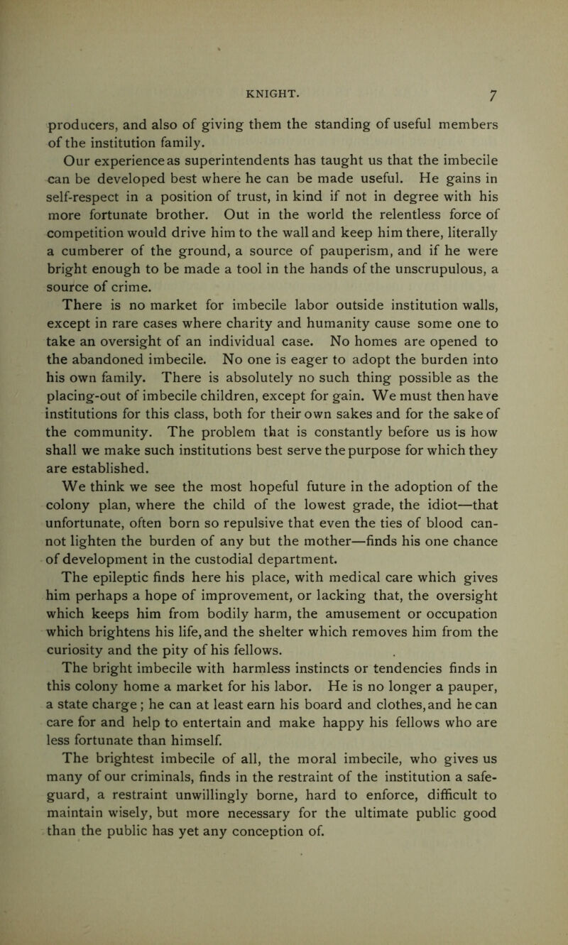 producers, and also of giving them the standing of useful members of the institution family. Our experience as superintendents has taught us that the imbecile can be developed best where he can be made useful. He gains in self-respect in a position of trust, in kind if not in degree with his more fortunate brother. Out in the world the relentless force of competition would drive him to the wall and keep him there, literally a cumberer of the ground, a source of pauperism, and if he were bright enough to be made a tool in the hands of the unscrupulous, a source of crime. There is no market for imbecile labor outside institution walls, except in rare cases where charity and humanity cause some one to take an oversight of an individual case. No homes are opened to the abandoned imbecile. No one is eager to adopt the burden into his own family. There is absolutely no such thing possible as the placing-out of imbecile children, except for gain. We must then have institutions for this class, both for their own sakes and for the sake of the community. The problem that is constantly before us is how shall we make such institutions best serve the purpose for which they are established. We think we see the most hopeful future in the adoption of the colony plan, where the child of the lowest grade, the idiot—that unfortunate, often born so repulsive that even the ties of blood can- not lighten the burden of any but the mother—finds his one chance of development in the custodial department. The epileptic finds here his place, with medical care which gives him perhaps a hope of improvement, or lacking that, the oversight which keeps him from bodily harm, the amusement or occupation which brightens his life, and the shelter which removes him from the curiosity and the pity of his fellows. The bright imbecile with harmless instincts or tendencies finds in this colony home a market for his labor. He is no longer a pauper, a state charge; he can at least earn his board and clothes, and he can care for and help to entertain and make happy his fellows who are less fortunate than himself. The brightest imbecile of all, the moral imbecile, who gives us many of our criminals, finds in the restraint of the institution a safe- guard, a restraint unwillingly borne, hard to enforce, difficult to maintain wusely, but more necessary for the ultimate public good than the public has yet any conception of.