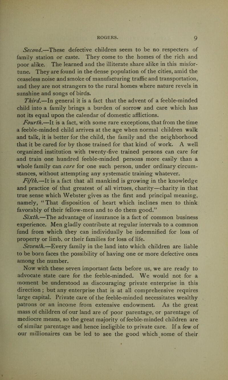 Second.—These defective children seem to be no respecters of family station or caste. They come to the homes of the rich and poor alike. The learned and the illiterate share alike in this misfor- tune. They are found in the dense population of the cities, amid the ceaseless noise and smoke of manufacturing traffic and transportation, and they are not strangers to the rural homes where nature revels in sunshine and songs of birds. Third.—In general it is a fact that the advent of a feeble-minded child into a family brings a burden of sorrow and care which has not its equal upon the calendar of domestic afflictions. Fourth.—It is a fact, with some rare exceptions, that from the time a feeble-minded child arrives at the age when normal children walk and talk, it is better for the child, the family and the neighborhood that it be cared for by those trained for that kind of work. A well organized institution with twenty-five trained persons can care for and train one hundred feeble-minded persons more easily than a whole family can care for one such person, under ordinary circum- stances, without attempting any systematic training whatever. Fifth.—It is a fact that all mankind is growing in the knowledge and practice of that greatest of all virtues, charity—charity in that true sense which Webster gives as the first and principal meaning, namely, “ That disposition of heart which inclines men to think favorably of their fellow-men and to do them good.” Sixth.—The advantage of insurance is a fact of common business experience. Men gladly contribute at regular intervals to a common fund from which they can individually be indemnified for loss of property or limb, or their families for loss of life. Seventh.—Every family in the land into which children are liable to be born faces the possibility of having one or more defective ones among the number. Now with these seven important facts before us, we are ready to advocate state care for the feeble-minded. We would not for a moment be understood as discouraging private enterprise in this direction ; but any enterprise that is at all comprehensive requires large capital. Private care of the feeble-minded necessitates wealthy patrons or an income from extensive endowment. As the great mass of children of our land are of poor parentage, or parentage of mediocre means, so the great majority of feeble-minded children are of similar parentage and hence ineligible to private care. If a few of our millionaires can be led to see the good which some of their