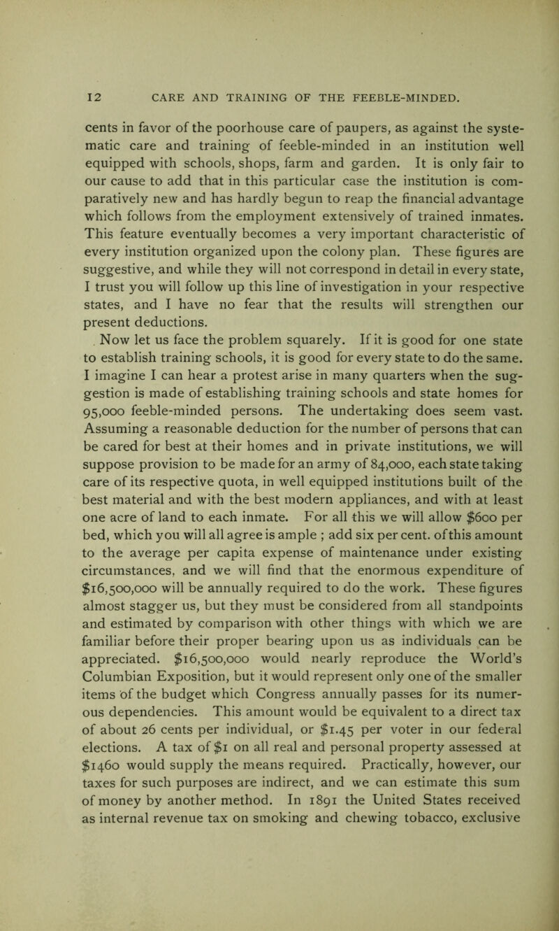 cents in favor of the poorhouse care of paupers, as against the syste- matic care and training of feeble-minded in an institution well equipped with schools, shops, farm and garden. It is only fair to our cause to add that in this particular case the institution is com- paratively new and has hardly begun to reap the financial advantage which follows from the employment extensively of trained inmates. This feature eventually becomes a very important characteristic of every institution organized upon the colony plan. These figures are suggestive, and while they will not correspond in detail in every state, I trust you will follow up this line of investigation in your respective states, and I have no fear that the results will strengthen our present deductions. . Now let us face the problem squarely. If it is good for one state to establish training schools, it is good for every state to do the same. I imagine I can hear a protest arise in many quarters when the sug- gestion is made of establishing training schools and state homes for 95,000 feeble-minded persons. The undertaking does seem vast. Assuming a reasonable deduction for the number of persons that can be cared for best at their homes and in private institutions, we will suppose provision to be made for an army of 84,000, each state taking care of its respective quota, in well equipped institutions built of the best material and with the best modern appliances, and with at least one acre of land to each inmate. For all this we will allow $600 per bed, which you will all agree is ample ; add six per cent, of this amount to the average per capita expense of maintenance under existing circumstances, and we will find that the enormous expenditure of $16,500,000 will be annually required to do the work. These figures almost stagger us, but they must be considered from all standpoints and estimated by comparison with other things with which we are familiar before their proper bearing upon us as individuals can be appreciated. $16,500,000 would nearly reproduce the World’s Columbian Exposition, but it would represent only one of the smaller items of the budget which Congress annually passes for its numer- ous dependencies. This amount would be equivalent to a direct tax of about 26 cents per individual, or $1.45 per voter in our federal elections. A tax of $i on all real and personal property assessed at $1460 would supply the means required. Practically, however, our taxes for such purposes are indirect, and we can estimate this sum of money by another method. In 1891 the United States received as internal revenue tax on smoking and chewing tobacco, exclusive