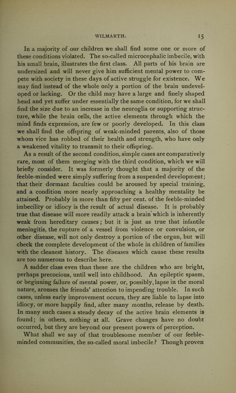 In a majority of our children we shall find some one or more of these conditions violated. The so-called microcephalic imbecile, with his small brain, illustrates the first class. All parts of his brain are undersized and will never give him sufficient mental power to com- pete with society in these days of active struggle for existence. We may find instead of the whole only a portion of the brain undevel- oped or lacking. Or the child may have a large and finely shaped head and yet suffer under essentially the same condition, for we shall find the size due to an increase in the neuroglia or supporting struc- ture, while the brain cells, the active elements through which the mind finds expression, are few or poorly developed. In this class we shall find the offspring of weak-minded parents, also of those whom vice has robbed of their health and strength, who have only a weakened vitality to transmit to their offspring. As a result of the second condition, simple cases are comparatively rare, most of them merging with the third condition, which we will briefly consider. It was formerly thought that a majority of the feeble-minded were simply suffering from a suspended development; that their dormant faculties could be aroused by special training, and a condition more nearly approaching a healthy mentality be attained. Probably in more than fifty per cent, of the feeble-minded imbecility or idiocy is the result of actual disease. * It is probably true that disease will more readily attack a brain which is inherently weak from hereditary causes; but it is just as true that infantile meningitis, the rupture of a vessel from violence or convulsion, or other disease, will not only destroy a portion of the organ, but will check the complete development of the whole in children of families with the cleanest history. The diseases which cause these results are too numerous to describe here. A sadder class even than these are the children who are bright, perhaps precocious, until well into childhood. An epileptic spasm, or beginning failure of mental power, or, possibly, lapse in the moral nature, arouses the friends’ attention to impending trouble. In such cases, unless early improvement occurs, they are liable to lapse into idiocy, or more happily find, after many months, release by death. In many such cases a steady decay of the active brain elements is found; in others, nothing at all. Grave changes have no doubt occurred, but they are beyond our present powers of perception. What shall we say of that troublesome member of our feeble- minded communities, the so-called moral imbecile? Though proven