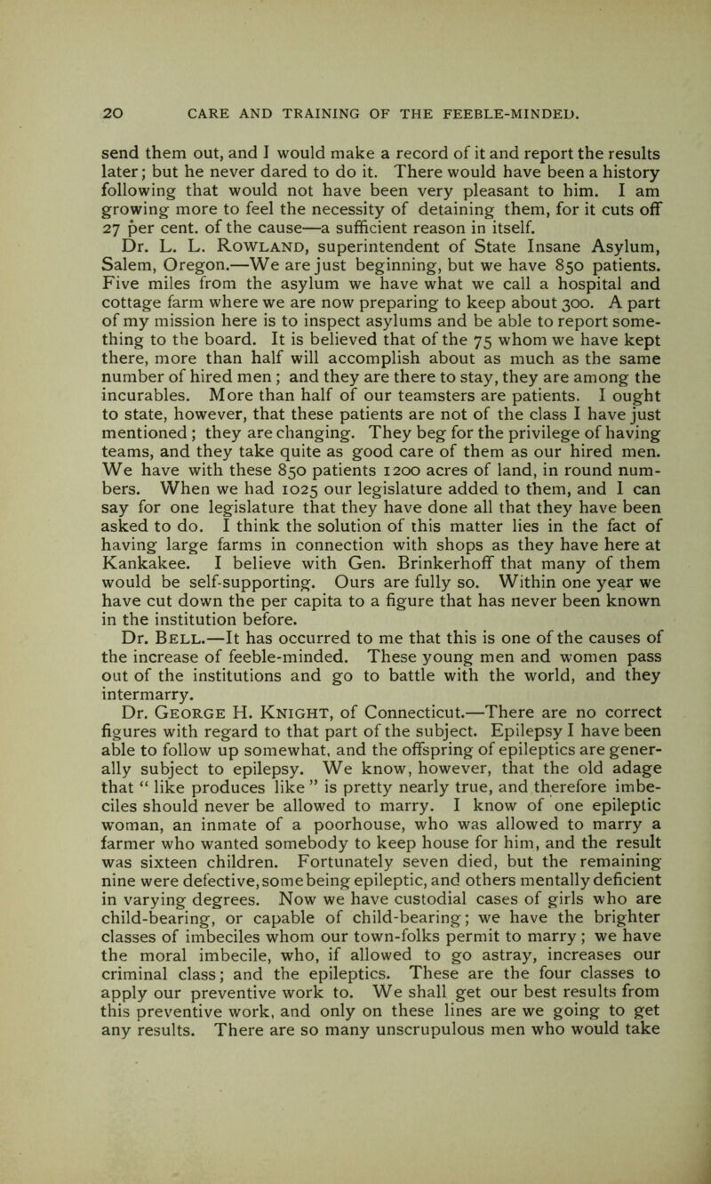 send them out, and I would make a record of it and report the results later; but he never dared to do it. There would have been a history- following that would not have been very pleasant to him. I am growing more to feel the necessity of detaining them, for it cuts off 27 per cent, of the cause—a sufficient reason in itself. Dr. L. L. Rowland, superintendent of State Insane Asylum, Salem, Oregon.—We are just beginning, but we have 850 patients. Five miles from the asylum we have what we call a hospital and cottage farm where we are now preparing to keep about 300. A part of my mission here is to inspect asylums and be able to report some- thing to the board. It is believed that of the 75 whom we have kept there, more than half will accomplish about as much as the same number of hired men ; and they are there to stay, they are among the incurables. More than half of our teamsters are patients. I ought to state, however, that these patients are not of the class I have just mentioned ; they are changing. They beg for the privilege of having teams, and they take quite as good care of them as our hired men. We have with these 850 patients 1200 acres of land, in round num- bers. When we had 1025 our legislature added to them, and 1 can say for one legislature that they have done all that they have been asked to do. I think the solution of this matter lies in the fact of having large farms in connection with shops as they have here at Kankakee. I believe with Gen. Brinkerhoff that many of them would be self-supporting. Ours are fully so. Within one year we have cut down the per capita to a figure that has never been known in the institution before. Dr. Bell.—It has occurred to me that this is one of the causes of the increase of feeble-minded. These young men and women pass out of the institutions and go to battle with the world, and they intermarry. Dr. George H. Knight, of Connecticut.—There are no correct figures with regard to that part of the subject. Epilepsy I have been able to follow up somewhat, and the offspring of epileptics are gener- ally subject to epilepsy. We know, however, that the old adage that “ like produces like ” is pretty nearly true, and therefore imbe- ciles should never be allowed to marry. I know of one epileptic woman, an inmate of a poorhouse, who was allowed to marry a farmer who wanted somebody to keep house for him, and the result was sixteen children. Fortunately seven died, but the remaining nine were defective, some being epileptic, and others mentally deficient in varying degrees. Now we have custodial cases of girls who are child-bearing, or capable of child-bearing; we have the brighter classes of imbeciles whom our town-folks permit to marry; we have the moral imbecile, who, if allowed to go astray, increases our criminal class; and the epileptics. These are the four classes to apply our preventive work to. We shall get our best results from this preventive work, and only on these lines are we going to get any results. There are so many unscrupulous men who would take