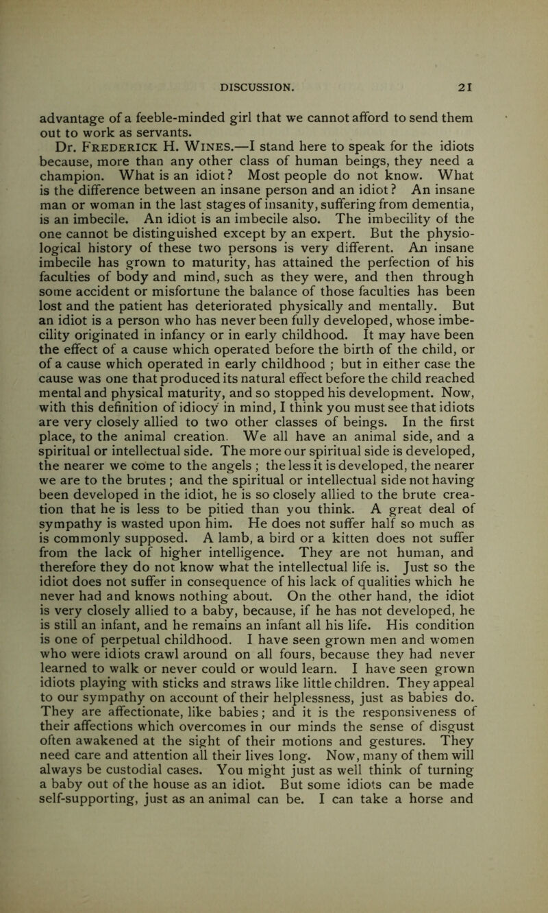 advantage of a feeble-minded girl that we cannot afford to send them out to work as servants. Dr. Frederick H. Wines.—I stand here to speak for the idiots because, more than any other class of human beings, they need a champion. What is an idiot? Most people do not know. What is the difference between an insane person and an idiot ? An insane man or woman in the last stages of insanity, suffering from dementia, is an imbecile. An idiot is an imbecile also. The imbecility of the one cannot be distinguished except by an expert. But the physio- logical history of these two persons is very different. An insane imbecile has grown to maturity, has attained the perfection of his faculties of body and mind, such as they were, and then through some accident or misfortune the balance of those faculties has been lost and the patient has deteriorated physically and mentally. But an idiot is a person who has never been fully developed, whose imbe- cility originated in infancy or in early childhood. It may have been the effect of a cause which operated before the birth of the child, or of a cause which operated in early childhood ; but in either case the cause was one that produced its natural effect before the child reached mental and physical maturity, and so stopped his development. Now, with this definition of idiocy in mind, I think you must see that idiots are very closely allied to two other classes of beings. In the first place, to the animal creation. We all have an animal side, and a spiritual or intellectual side. The more our spiritual side is developed, the nearer we come to the angels ; the less it is developed, the nearer we are to the brutes ; and the spiritual or intellectual side not having been developed in the idiot, he is so closely allied to the brute crea- tion that he is less to be pitied than you think. A great deal of sympathy is wasted upon him. He does not suffer half so much as is commonly supposed. A lamb, a bird or a kitten does not suffer from the lack of higher intelligence. They are not human, and therefore they do not know what the intellectual life is. Just so the idiot does not suffer in consequence of his lack of qualities which he never had and knows nothing about. On the other hand, the idiot is very closely allied to a baby, because, if he has not developed, he is still an infant, and he remains an infant all his life. His condition is one of perpetual childhood. I have seen grown men and women who were idiots crawl around on all fours, because they had never learned to walk or never could or would learn. I have seen grown idiots playing with sticks and straws like little children. They appeal to our sympathy on account of their helplessness, just as babies do. They are affectionate, like babies; and it is the responsiveness of their affections which overcomes in our minds the sense of disgust often awakened at the sight of their motions and gestures. They need care and attention all their lives long. Now, many of them will always be custodial cases. You might just as well think of turning a baby out of the house as an idiot. But some idiots can be made self-supporting, just as an animal can be. I can take a horse and
