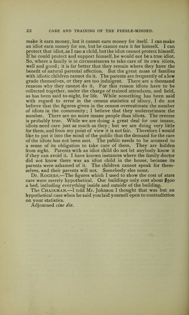 make it earn money, but it cannot earn money for itself. I can make an idiot earn money for me, but he cannot earn it for himself. I can protect that idiot, as I can a child, but the idiot cannot protect himself. If he could protect and support himself, he would not be a true idiot. So, where a family is in circumstances to take care of its own idiots, well and good; it is far better that they remain where they have the benefit of natural parental affection. But the great mass of families with idiotic children cannot do it. The parents are frequently of a low grade themselves, or they are too indulgent. There are a thousand reasons why they cannot do it. For this reason idiots have to be collected together, under the charge of trained attendants, and held, as has been said to-night, for life. While something has been said with regard to error in the census statistics of idiocy, I do not believe that the figures given in the census overestimate the number of idiots in the community; I believe that they underestimate the number. There are no more insane people than idiots. The reverse is probably true. While we are doing a great deal for our insane, idiots need care just as much as they; but we are doing very little for them, and from my point of view it is not fair. Therefore I would like to put it into the mind of the public that the demand for the care of the idiots has not been met. The public needs to be aroused to a sense of its obligation to take care of them. They are hidden from sight. Parents with an idiot child do not let anybody know it if they can avoid it. I have known instances where the family doctor did not know there was an idiot child in the house, because its parents were ashamed of It. The children cannot speak for them- selves, and their parents will not. Somebody else must. Dr. Rogers.—The figures which I used to show the cost of state care were merely hypothetical. Our buildings only cost about $500 a bed, including everything inside and outside of the building. The Chairman.—I told Mr. Johnson I thought that was but an hypothetical case when he said you laid yourself open to contradiction on your statistics. Adjourned sine die.