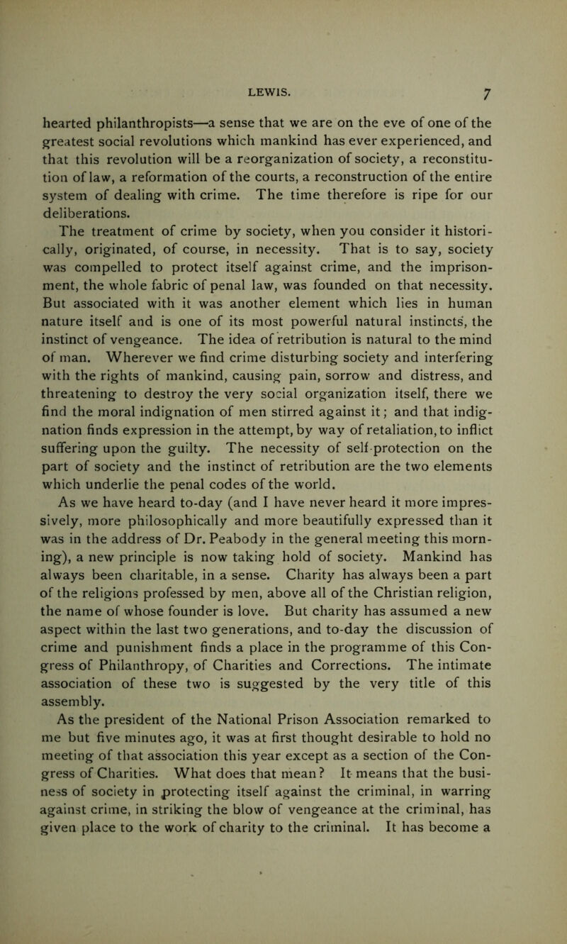 hearted philanthropists—a sense that we are on the eve of one of the greatest social revolutions which mankind has ever experienced, and that this revolution will be a reorganization of society, a reconstitu- tion of law, a reformation of the courts, a reconstruction of the entire system of dealing with crime. The time therefore is ripe for our deliberations. The treatment of crime by society, when you consider it histori- cally, originated, of course, in necessity. That is to say, society was compelled to protect itself against crime, and the imprison- ment, the whole fabric of penal law, was founded on that necessity. But associated with it was another element which lies in human nature itself and is one of its most powerful natural instincts, the instinct of vengeance. The idea of retribution is natural to the mind of man. Wherever we find crime disturbing society and interfering with the rights of mankind, causing pain, sorrow and distress, and threatening to destroy the very social organization itself, there we find the moral indignation of men stirred against it; and that indig- nation finds expression in the attempt, by way of retaliation, to inflict suffering upon the guilty. The necessity of self-protection on the part of society and the instinct of retribution are the two elements which underlie the penal codes of the world. As we have heard to-day (and I have never heard it more impres- sively, more philosophically and more beautifully expressed than it was in the address of Dr. Peabody in the general meeting this morn- ing), a new principle is now taking hold of society. Mankind has always been charitable, in a sense. Charity has always been a part of the religions professed by men, above all of the Christian religion, the name of whose founder is love. But charity has assumed a new aspect within the last two generations, and to-day the discussion of crime and punishment finds a place in the programme of this Con- gress of Philanthropy, of Charities and Corrections. The intimate association of these two is suggested by the very title of this assembly. As the president of the National Prison Association remarked to me but five minutes ago, it was at first thought desirable to hold no meeting of that association this year except as a section of the Con- gress of Charities. What does that mean? It-means that the busi- ness of society in protecting itself against the criminal, in warring against crime, in striking the blow of vengeance at the criminal, has given place to the work of charity to the criminal. It has become a