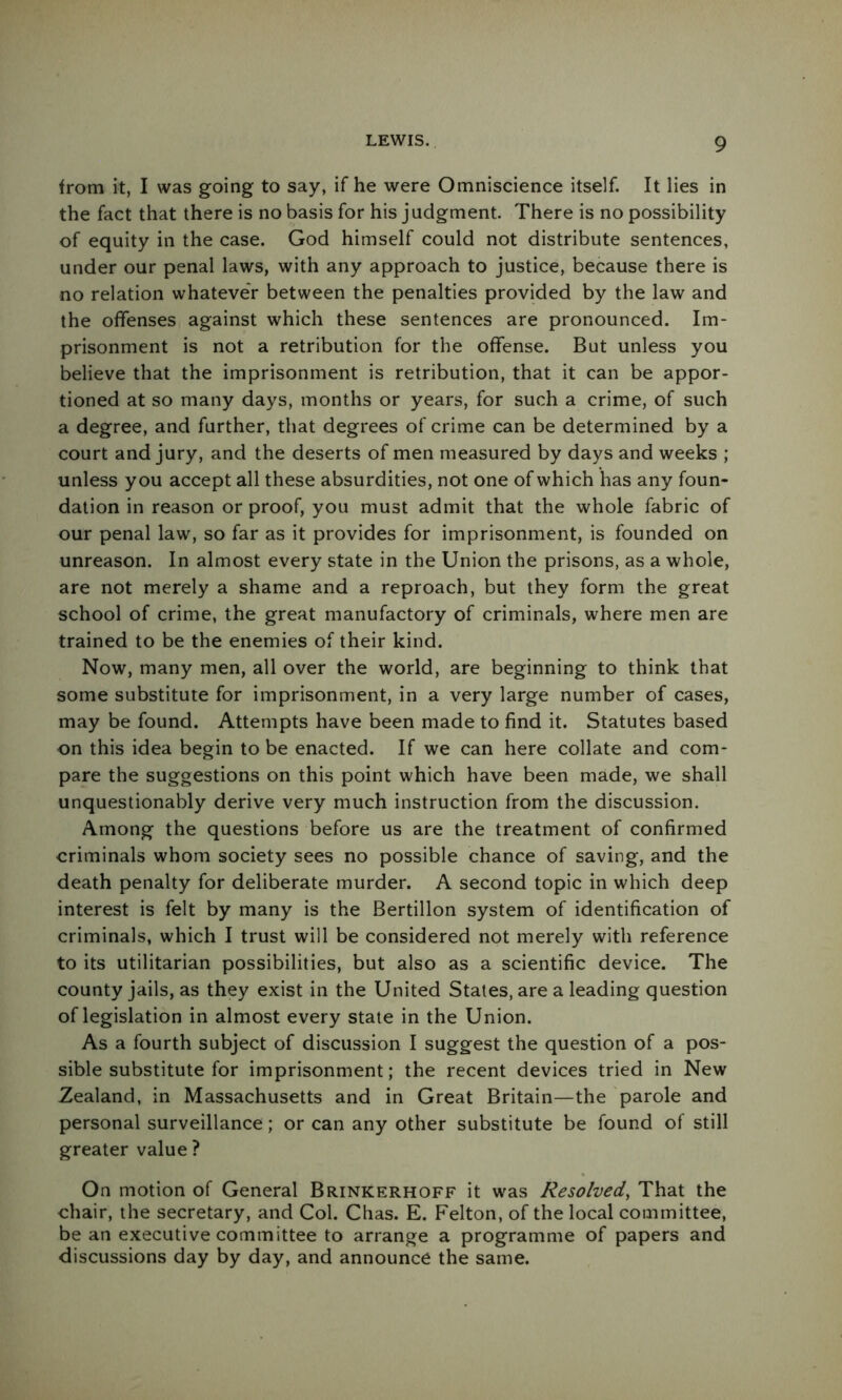 <rom it, I was going to say, if he were Omniscience itself. It lies in the fact that there is no basis for his judgment. There is no possibility of equity in the case. God himself could not distribute sentences, under our penal laws, with any approach to justice, because there is no relation whatever between the penalties provided by the law and the offenses against which these sentences are pronounced. Im- prisonment is not a retribution for the offense. But unless you believe that the imprisonment is retribution, that it can be appor- tioned at so many days, months or years, for such a crime, of such a degree, and further, that degrees of crime can be determined by a court and jury, and the deserts of men measured by days and weeks ; unless you accept all these absurdities, not one of which has any foun- dation in reason or proof, you must admit that the whole fabric of our penal law, so far as it provides for imprisonment, is founded on unreason. In almost every state in the Union the prisons, as a whole, are not merely a shame and a reproach, but they form the great school of crime, the great manufactory of criminals, where men are trained to be the enemies of their kind. Now, many men, all over the world, are beginning to think that some substitute for imprisonment, in a very large number of cases, may be found. Attempts have been made to find it. Statutes based on this idea begin to be enacted. If we can here collate and com- pare the suggestions on this point which have been made, we shall unquestionably derive very much instruction from the discussion. Among the questions before us are the treatment of confirmed criminals whom society sees no possible chance of saving, and the death penalty for deliberate murder. A second topic in which deep interest is felt by many is the Bertillon system of identification of criminals, which I trust will be considered not merely with reference to its utilitarian possibilities, but also as a scientific device. The county jails, as they exist in the United States, are a leading question of legislation in almost every stale in the Union. As a fourth subject of discussion I suggest the question of a pos- sible substitute for imprisonment; the recent devices tried in New Zealand, in Massachusetts and in Great Britain—the parole and personal surveillance; or can any other substitute be found of still greater value ? On motion of General Brinkerhoff it was Resolved, That the chair, the secretary, and Col. Chas. E. Felton, of the local committee, be an executive committee to arrange a programme of papers and discussions day by day, and announce the same.