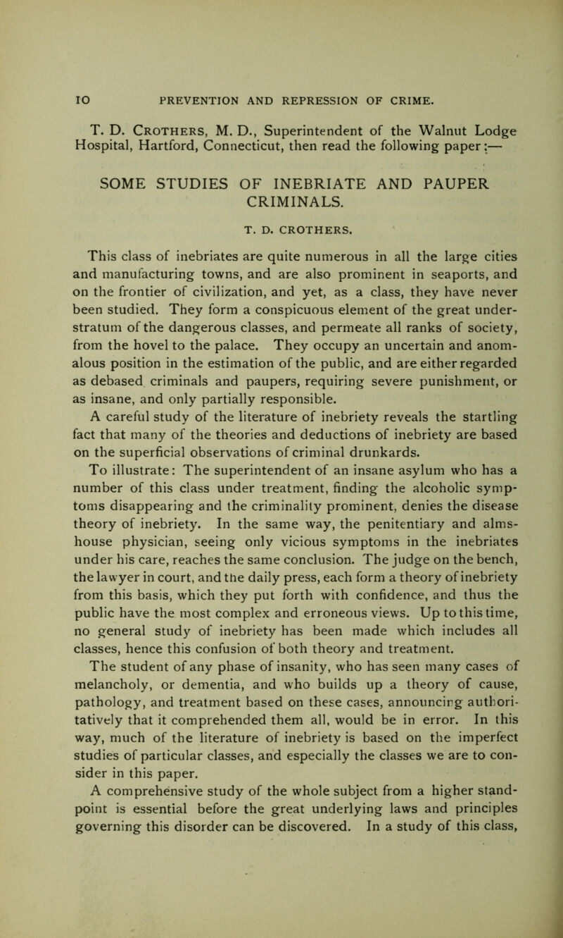 T. D. Crothers, M. D., Superintendent of the Walnut Lodge Hospital, Hartford, Connecticut, then read the following paper:— SOME STUDIES OF INEBRIATE AND PAUPER CRIMINALS. T. D. CROTHERS. This class of inebriates are quite numerous in all the large cities and manufacturing towns, and are also prominent in seaports, and on the frontier of civilization, and yet, as a class, they have never been studied. They form a conspicuous element of the great under- stratum of the dangerous classes, and permeate all ranks of society, from the hovel to the palace. They occupy an uncertain and anom- alous position in the estimation of the public, and are either regarded as debased criminals and paupers, requiring severe punishment, or as insane, and only partially responsible. A careful study of the literature of inebriety reveals the startling fact that many of the theories and deductions of inebriety are based on the superficial observations of criminal drunkards. To illustrate: The superintendent of an insane asylum who has a number of this class under treatment, finding the alcoholic symp- toms disappearing and the criminality prominent, denies the disease theory of inebriety. In the same way, the penitentiary and alms- house physician, seeing only vicious symptoms in the inebriates under his care, reaches the same conclusion. The judge on the bench, the lawyer in court, and the daily press, each form a theory of inebriety from this basis, which they put forth with confidence, and thus the public have the most complex and erroneous views. Up to this time, no general study of inebriety has been made which includes all classes, hence this confusion of both theory and treatment. The student of any phase of insanity, who has seen many cases of melancholy, or dementia, and who builds up a theory of cause, pathology, and treatment based on these cases, announcing authori- tatively that it comprehended them all, would be in error. In this way, much of the literature of inebriety is based on the imperfect studies of particular classes, and especially the classes we are to con- sider in this paper. A comprehensive study of the whole subject from a higher stand- point is essential before the great underlying laws and principles governing this disorder can be discovered. In a study of this class.