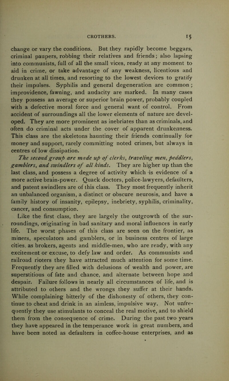 change or vary the conditions. But they rapidly become beggars^ criminal paupers, robbing their relatives and friends; also lapsing into communists, full of all the small vices, ready at any moment to aid in crime, or take advantage of any weakness, licentious and drunken at all times, and resorting to the lowest devices to gratify their impulses. Syphilis and general degeneration are common ; improvidence, fawning, and audacity are marked. In many cases they possess an average or superior brain power, probably coupled with a defective moral force and general want of control. From accident of surroundings all the lower elements of nature are devel- oped. They are more prominent as inebriates than as criminals, and often do criminal acts under the cover of apparent drunkenness. This class are the skeletons haunting their friends continually for money and support, rarely committing noted crimes, but always in centres of low dissipation. The second group are made up of clerks^ traveling men, peddlers, gamblers, and sivindlers of all kinds. They are higher up than the last class, and possess a degree of activity which -is evidence of a more active brain-power. Quack doctors, police-lawyers, defaulters, and patent swindlers are of this class. They most frequently inherit an unbalanced organism, a distinct or obscure neurosis, and have a family history of insanity, epilepsy, inebriety, syphilis, criminality, cancer, and consumption. Like the first class, they are largely the outgrowth of the sur- roundings, originating in bad sanitary and moral influences in early life. The worst phases of this class are seen on the frontier, as miners, speculators and gamblers, or in business centres of large cities, as brokers, agents and middle-men, who are ready, with any excitement or excuse, to defy law and order. As communists and railroad rioters they have attracted much attention for some time. Frequently they are filled with delusions of wealth and power, are superstitious of fate and chance, and alternate between hope and despair. Failure follows in nearly all circumstances of life, and is attributed to others and the wrongs they suffer at their hands. While complaining bitterly of the dishonesty of others, they con- tinue to cheat and drink in an aimless, impulsive way. Not unfre- quently they use stimulants to conceal the real motive, and to shield them from the consequence of crime. During the past two years they have appeared in the temperance work in great numbers, and have been noted as defaulters in coffee-house enterprises, and as