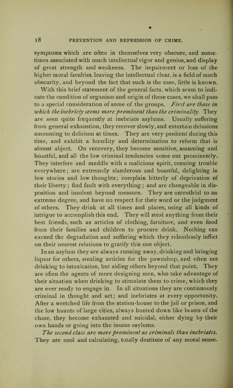 symptoms which are often in themselves very obscure, and some- times associated with much intellectual vigor and genius, and display of great strength and weakness. The impairment or loss of the higher moral faculties, leaving the intellectual clear, is a field of much obscurity, and beyond the fact that such is the case, little is known. With this brief statement of the general facts, which seem to indi- cate the condition of organism and origin of these cases, we shall pass to a special consideration of some of the groups. First are those in which the inebriety seems more prominent than the criminality. They are seen quite frequently at inebriate asylums. Usually suffering from general exhaustion, they recover slowly, and entertain delusions amounting to delirium at times. They are very penitent during this time, and exhibit a humility and determination to reform that is almost abject. On recovery, they become sensitive, assuming and boastful, and all the low criminal tendencies come out prominently. They interfere and meddle with a malicious spirit, creating trouble everywhere; are extremely slanderous and boastful, delighting in low stories and low thoughts; complain bitterly of deprivation of their liberty ; find fault with everything ; and are changeable in dis- position and insolent beyond measure. They are untruthful to an extreme degree, and have no respect for their word or the judgment of others. They drink at all times and places, using all kinds of intrigue to accomplish this end. They will steal anything from their best friends, such as articles of clothing, furniture, and even food from their families and children to procure drink. Nothing can exceed the degradation and suffering which they relentlessly inflict on their nearest relations to gratify this one object. In an asylum they are always running away, drinking and bringing liquor for others, stealing articles for the pawnshop, and often not drinking to intoxication, but aiding others beyond that point. They are often the agents of more designing men, who take advantage of their situation when drinking to stimulate them to crime, which they are ever ready to engage in. In all situations they are continuously criminal in thought and act; and inebriates at every opportunity. After a wretched life from the station-house to the jail or prison, and the low haunts of large cities, always hunted dow n like beasts of the chase, they become exhausted and suicidal, either dying by their own hands or going into the insane asylums. The second class are more prominent as criminals than inebriates. They are cool and calculating, totally destitute of any moral sense.