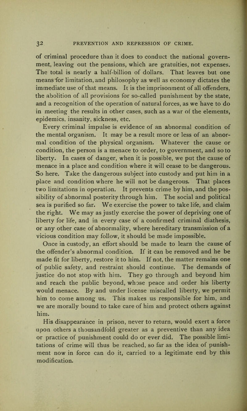 of criminal procedure than it does to conduct the national govern- ment, leaving out the pensions, which are gratuities, not expenses. The total is nearly a half-billion of dollars. That leaves but one means for limitation, and philosophy as well as economy dictates the immediate use of that means. It is the imprisonment of all offenders, the abolition of all provisions for so-called punishment by the state, and a recognition of the operation of natural forces, as we have to do in meeting the results in other cases, such as a war of the elements, epidemics, insanity, sickness, etc. Every criminal impulse is evidence of an abnormal condition of the mental organism. It may be a result more or less of an abnor- mal condition of the physical organism. Whatever the cause or condition, the person is a menace to order, to government, and so to liberty. In cases of danger, when it is possible, we put the cause of menace in a place and condition where it will cease to be dangerous. So here. Take the dangerous subject into custody and put him in a place and condition where he will not be dangerous. That places two limitations in operation. It prevents crime by him, and the pos- sibility of abnormal posterity through him. The social and political sea is purified so far. We exercise the power to take life, and claim the right. We may as justly exercise the power of depriving one of liberty for life, and in every case of a confirmed criminal diathesis, or any other case of abnormality, where hereditary transmission of a vicious condition may follow, it should be made impossible. Once in custody, an effort should be made to learn the cause of the offender’s abnormal condition. If it can be removed and he be made fit for liberty, restore it to him. If not, the matter remains one of public safety, and restraint should continue. The demands of justice do not stop with him. They go through and beyond him and reach the public beyond, whose peace and order his liberty would menace. By and under license miscalled liberty, we permit him to come among us. This makes us responsible for him, and we are morally bound to take care of him and protect others against him. His disappearance in prison, never to return, would exert a force upon others a thousandfold greater as a preventive than any idea or practice of punishment could do or ever did. The possible limi- tations of crime will thus be reached, so far as the idea of punish- ment now in force can do it, carried to a legitimate end by this modification.