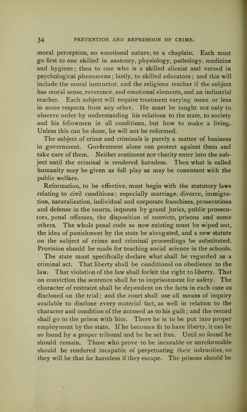 moral perception, no emotional nature, to a chaplain. Each must go first to one skilled in anatomy, physiology, pathology, medicine and hygiene; then to one who is a skilled alienist and versed in psychological phenomena; lastly, to skilled educators; and this will include the moral instructor, and the religious teacher if the subject has moral sense, reverence, and emotional elements, and an industrial teacher. Each subject will require treatment varying more or less in some respects from any other. He must be taught not only to observe order by understanding his relations to the state, to society and his fellowmen in all conditions, but how to make a living. Unless this can be done, he will not be reformed. The subject of crime and criminals is purely a matter of business in government. Government alone can protect against them and take care of them. Neither sentiment nor charity enter into the sub- ject until the criminal is rendered harmless. Then what is called humanity may be given as full play as may be consistent with the public welfare. Reformation, to be effective, must begin with the statutory laws relating to civil conditions; especially marriage, divorce, immigra- tion, naturalization, individual and corporate franchises, prosecutions and defense in the courts, inquests by grand juries, public prosecu- tors, penal offenses, the disposition of convicts, prisons and some others. The whole penal code as now existing must be wiped out, the idea of punishment by the state be abrogated, and a new statute on the subject of crime and criminal proceedings be substituted. Provision should be made for teaching social science in the schools. The state must specifically declare what shall be regarded as a criminal act. That liberty shall be conditional on obedience to the law. That violation of the law shall forfeit the right to liberty. That on conviction the sentence shall be to imprisonment for safety. The character of restraint shall be dependent on the facts in each case as disclosed on the trial; and the court shall use all means of inquiry available to disclose every material fact, as well in relation to the character and condition of the accused as to his guilt; and the record shall go to the prison with him. There he is to be put into proper employment by the state. If he becomes fit to have liberty, it can be so found by a proper tribunal and he be set free. Until so found he should remain. Those who prove to be incurable or unreformable should be rendered incapable of perpetuating their infirmities, so they will be that far harmless if they escape. The prisons should be