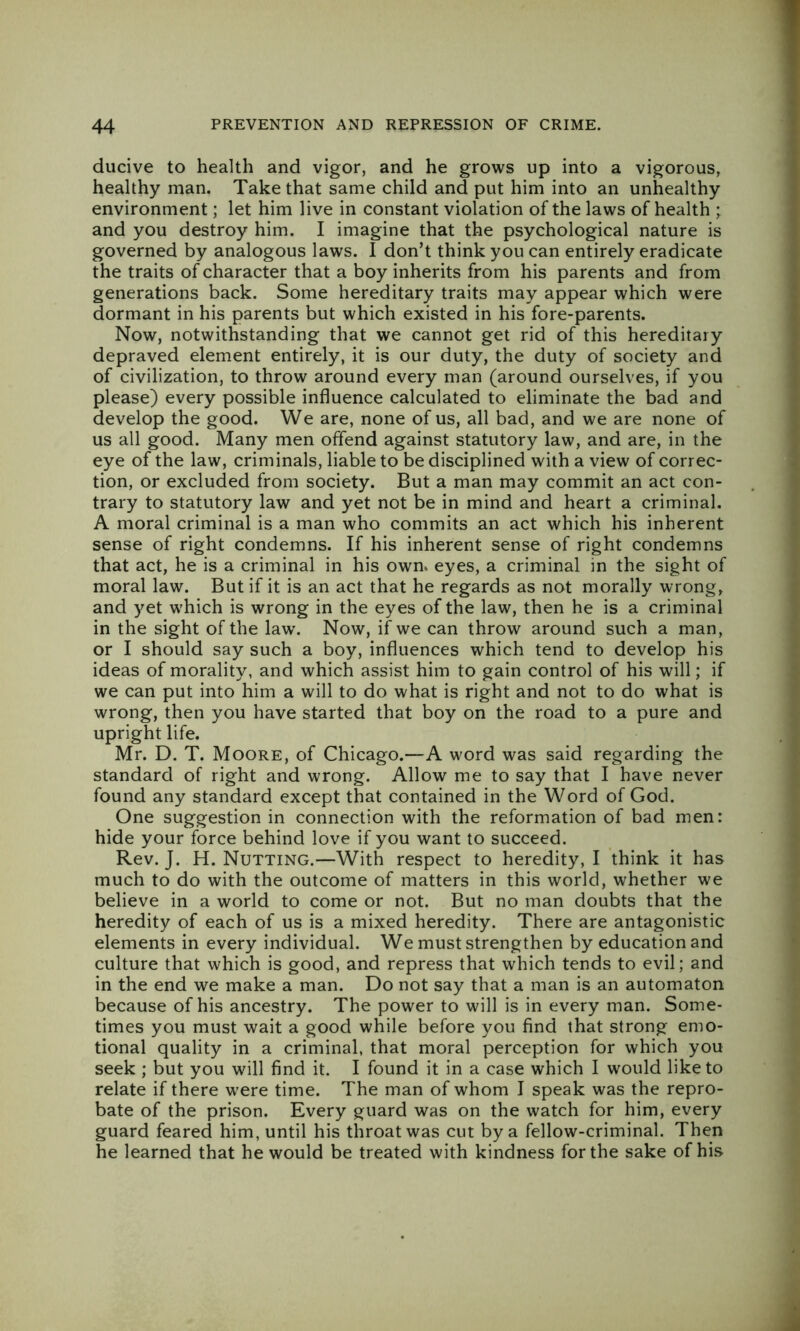 ducive to health and vigor, and he grows up into a vigorous, healthy man. Take that same child and put him into an unhealthy environment; let him live in constant violation of the laws of health ; and you destroy him. I imagine that the psychological nature is governed by analogous laws. I don’t think you can entirely eradicate the traits of character that a boy inherits from his parents and from generations back. Some hereditary traits may appear which were dormant in his parents but which existed in his fore-parents. Now, notwithstanding that we cannot get rid of this hereditary depraved element entirely, it is our duty, the duty of society and of civilization, to throw around every man (around ourselves, if you please) every possible influence calculated to eliminate the bad and develop the good. We are, none of us, all bad, and we are none of us all good. Many men offend against statutory law, and are, in the eye of the law, criminals, liable to be disciplined with a view of correc- tion, or excluded from society. But a man may commit an act con- trary to statutory law and yet not be in mind and heart a criminal. A moral criminal is a man who commits an act which his inherent sense of right condemns. If his inherent sense of right condemns that act, he is a criminal in his own. eyes, a criminal in the sight of moral law. But if it is an act that he regards as not morally wrong, and yet which is wrong in the eyes of the law, then he is a criminal in the sight of the law. Now, if we can throw around such a man, or I should say such a boy, influences which tend to develop his ideas of morality, and which assist him to gain control of his will; if we can put into him a will to do what is right and not to do what is wrong, then you have started that boy on the road to a pure and upright life. Mr. D. T. Moore, of Chicago.—A word was said regarding the standard of right and wrong. Allow me to say that I have never found any standard except that contained in the Word of God. One suggestion in connection with the reformation of bad men: hide your force behind love if you want to succeed. Rev. J. H. Nutting.—With respect to heredity, I think it has much to do with the outcome of matters in this world, whether we believe in a world to come or not. But no man doubts that the heredity of each of us is a mixed heredity. There are antagonistic elements in every individual. We must strengthen by education and culture that which is good, and repress that which tends to evil; and in the end we make a man. Do not say that a man is an automaton because of his ancestry. The power to will is in every man. Some- times you must wait a good while before you find that strong emo- tional quality in a criminal, that moral perception for which you seek ; but you will find it. I found it in a case which I would like to relate if there w'ere time. The man of whom I speak was the repro- bate of the prison. Every guard was on the watch for him, every guard feared him, until his throat was cut by a fellow-criminal. Then he learned that he would be treated with kindness for the sake of his