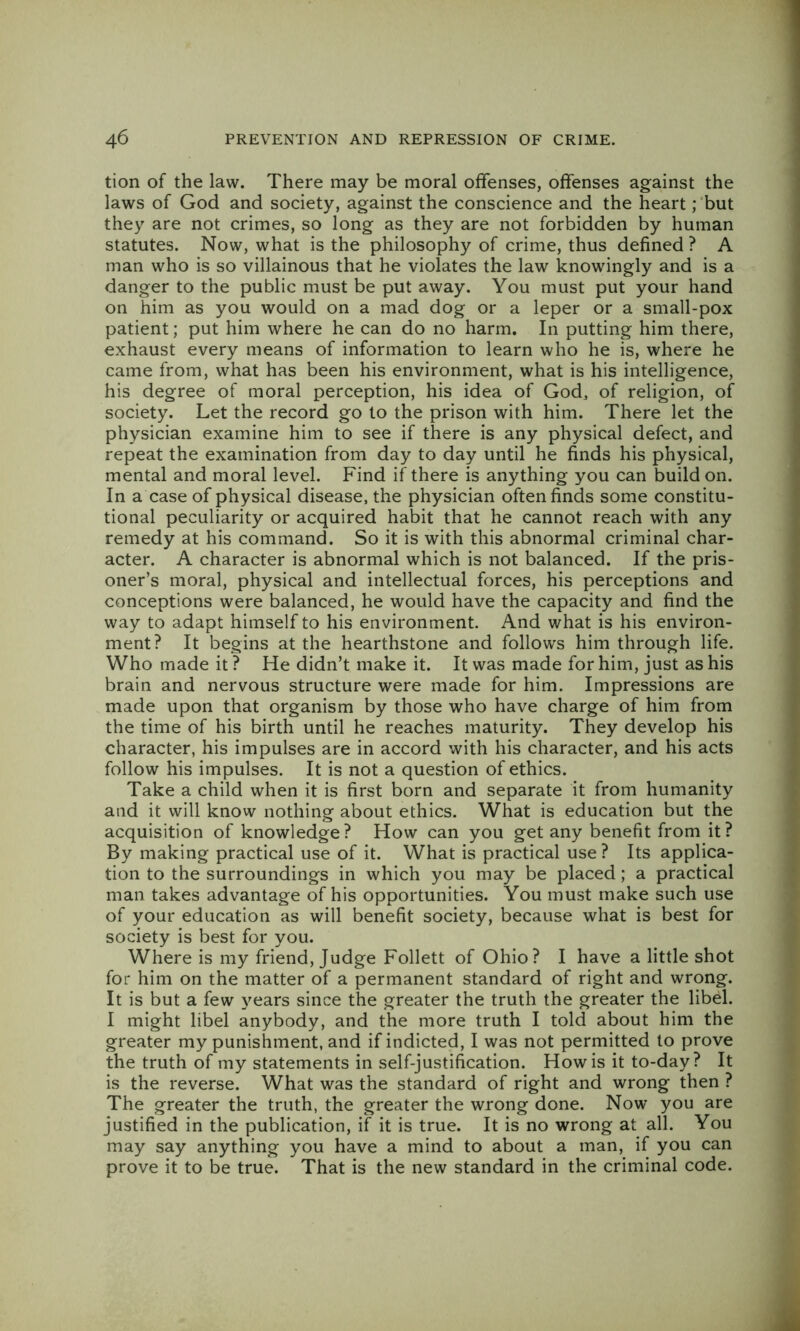 tion of the law. There may be moral offenses, offenses against the laws of God and society, against the conscience and the heart; but they are not crimes, so long as they are not forbidden by human statutes. Now, what is the philosophy of crime, thus defined ? A man who is so villainous that he violates the law knowingly and is a danger to the public must be put away. You must put your hand on him as you would on a mad dog or a leper or a small-pox patient; put him where he can do no harm. In putting him there, exhaust every means of information to learn who he is, where he came from, what has been his environment, what is his intelligence, his degree of moral perception, his idea of God, of religion, of society. Let the record go to the prison with him. There let the physician examine him to see if there is any physical defect, and repeat the examination from day to day until he finds his physical, mental and moral level. Find if there is anything you can build on. In a case of physical disease, the physician often finds some constitu- tional peculiarity or acquired habit that he cannot reach with any remedy at his command. So it is with this abnormal criminal char- acter. A character is abnormal which is not balanced. If the pris- oner’s moral, physical and intellectual forces, his perceptions and conceptions were balanced, he would have the capacity and find the way to adapt himself to his environment. And what is his environ- ment? It begins at the hearthstone and follows him through life. Who made it ? He didn’t make it. It was made for him, just as his brain and nervous structure were made for him. Impressions are made upon that organism by those who have charge of him from the time of his birth until he reaches maturity. They develop his character, his impulses are in accord with his character, and his acts I follow his impulses. It is not a question of ethics. | Take a child when it is first born and separate it from humanity ^ and it will know nothing about ethics. What is education but the acquisition of knowledge? How can you get any benefit from it? ^ By making practical use of it. What is practical use ? Its applica- t tion to the surroundings in which you may be placed; a practical * man takes advantage of his opportunities. You must make such use of your education as will benefit society, because what is best for society is best for you. Where is my friend. Judge Follett of Ohio? I have a little shot for him on the matter of a permanent standard of right and wrong. It is but a few years since the greater the truth the greater the libel. I might libel anybody, and the more truth I told about him the greater my punishment, and if indicted, I was not permitted to prove the truth of my statements in self-justification. How is it to-day? It is the reverse. What was the standard of right and wrong then ? The greater the truth, the greater the wrong done. Now you are justified in the publication, if it is true. It is no wrong at all. You may say anything you have a mind to about a man, if you can prove it to be true. That is the new standard in the criminal code.