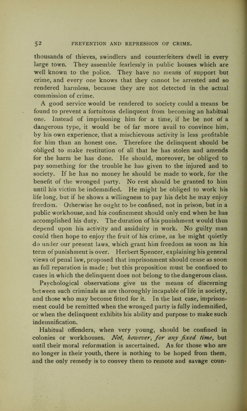 thousands of thieves, swindlers and counterfeiters dwell in every large town. They assemble fearlessly in public houses which are well known to the police. They have no means of support but crime, and every one knows that they cannot be arrested and so rendered harmless, because they are not detected in the actual commission of crime. A good service would be rendered to society could a means be found to prevent a fortuitous delinquent from becoming an habitual one. Instead of imprisoning him for a time, if he be not of a dangerous type, it would be of far more avail to convince him, by his own experience, that a mischievous activity is less profitable for him than an honest one. Therefore the delinquent should be obliged to make restitution of all that he has stolen and amends for the harm he has done. He should, moreover, be obliged to pay something for the trouble he has given to the injured and to society. If he has no money he should be made to work, for the benefit of the wronged party. No rest should be granted to him until his victim be indemnified. He might be obliged to work his life long, but if he shows a willingness to pay his debt he may enjoy freedom. Otherwise he ought to be confined, not in prison, but in a public workhouse, and his confinement should only end when he has accomplished his duty. The duration of his punishment would thus depend upon his activity and assiduity in work. No guilty man could then hope to enjoy the fruit of his crime, as he might quietly do under our present laws, which grant him freedom as soon as his term of punishment is over. Herbert Spencer, explaining his general views of penal law, proposed that imprisonment should cease as soon as full reparation is made; but this proposition must be confined to cases in which the delinquent does not belong to the dangerous class. Psychological observations give us the means of discerning between such criminals as are thoroughly incapable of life in society, and those who may become fitted for it. In the last case, imprison- ment could be remitted when the wronged party is fully indemnified, or when the delinquent exhibits his ability and purpose to make such indemnification. Habitual offenders, when very young, should be confined in colonies or workhouses. Not^ however, for any fixed time, but until their moral reformation is ascertained. As for those who are no longer in their youth, there is nothing to be hoped from them, and the only remedy is to convey them to remote and savage coun-