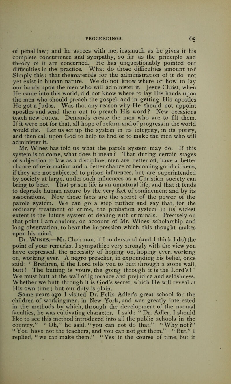 •of penal law; and he agrees with me, inasmuch as he gives it his complete concurrence and sympathy, so far as the principle and theory of it are concerned. He has unquestionably pointed out difficulties in the practice. What do those difficulties amount to? Simply this: that theimaterials for the administration of it do not yet exist in human nature. We do not know where or how to lay our hands upon the men who will administer it. Jesus Christ, when He came into this world, did not know where to lay His hands upon the men who should preach the gospel, and in getting His apostles He got a Judas. Was that any reason why He should not appoint apostles and send them out to preach His word ? New occasions teach new duties. Demands create the men who are to fill them. If it were not for that, all hope of reform and of progress in the world would die. Let us set up the system in its integrity, in its purity, and then call upon God to help us find or to make the men who will administer it. Mr. Wines has told us what the parole system may do. If this system is to come, what does it mean? That during certain stages ■of subjection to law as a discipline, men are better off, have a better chance of reformation and a better chance of becoming good citizens, if they are not subjected to prison influences, but are superintended by society at large, under such influences as a Christian society can bring to bear. That prison life is an unnatural life, and that it tends to degrade human nature by the very fact of confinement and by its associations. Now these facts are the secret of the power of the parole system. We can go a step further and say that, for the ordinary treatment of crime, the probation system in its widest extent is the future system of dealing with criminals. Precisely on that point I am anxious, on account of Mr. Wines’ scholarship and long observation, to hear the impression which this thought makes upon his mind. Dr. Wines.—Mr. Chairman, if I understand (and I think I do) the point of your remarks, I sympathize very strongly with the view you have expressed, the necessity of hoping on, hoping ever, working on, working ever. A negro preacher, in expounding his belief, once said: “ Brethren, if the Lord tells you to butt through a stone wall, butt! The butting is yours, the going through it is the Lord’s!” We must butt at the wall of ignorance and prejudice and selfishness. Whether we butt through it is God’s secret, which He will reveal at His own time; but our duty is plain. Some years ago I visited Dr. Felix Adler’s great school for the children of workingmen, in New York, and was greatly interested in the methods by which, through the development of the manual faculties, he was cultivating character. I said : “ Dr. Adler, I should like to see this method introduced into all the public schools in the country.” “Oh,” he said, “you can not do that.” “Why not?” “ You have not the teachers, and you can not get them.” “ But,” I replied, “ we can make them.” “Yes, in the course of time, but it